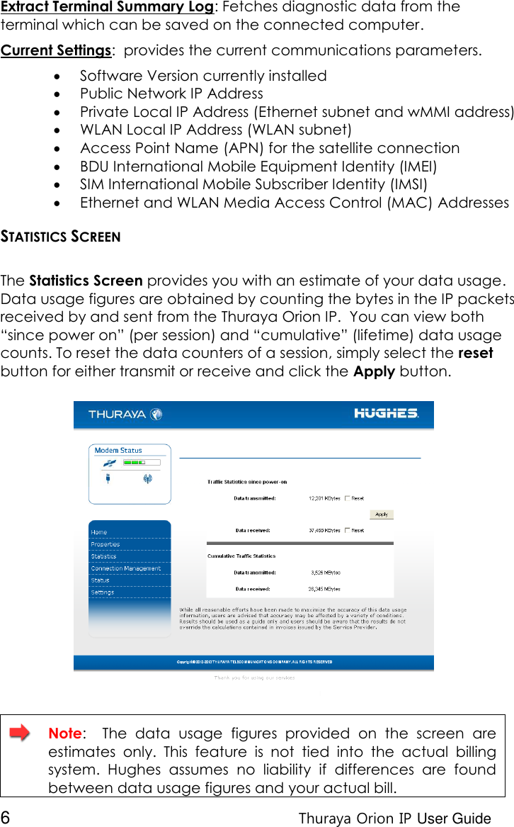  6 Thuraya Orion IP User Guide Extract Terminal Summary Log: Fetches diagnostic data from the terminal which can be saved on the connected computer. Current Settings:  provides the current communications parameters.  Software Version currently installed   Public Network IP Address  Private Local IP Address (Ethernet subnet and wMMI address)  WLAN Local IP Address (WLAN subnet)  Access Point Name (APN) for the satellite connection   BDU International Mobile Equipment Identity (IMEI)  SIM International Mobile Subscriber Identity (IMSI)  Ethernet and WLAN Media Access Control (MAC) Addresses STATISTICS SCREEN  The Statistics Screen provides you with an estimate of your data usage. Data usage figures are obtained by counting the bytes in the IP packets received by and sent from the Thuraya Orion IP.  You can view both “since power on” (per session) and “cumulative” (lifetime) data usage counts. To reset the data counters of a session, simply select the reset button for either transmit or receive and click the Apply button.    Note:    The  data  usage  figures  provided  on  the  screen  are estimates  only.  This  feature  is  not  tied  into  the  actual  billing system.  Hughes  assumes  no  liability  if  differences  are  found between data usage figures and your actual bill. 
