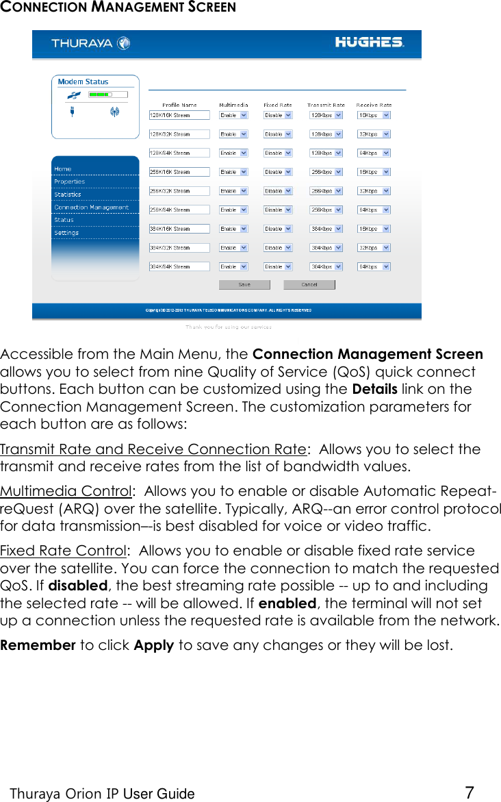    Thuraya Orion IP User Guide  7 CONNECTION MANAGEMENT SCREEN Accessible from the Main Menu, the Connection Management Screen allows you to select from nine Quality of Service (QoS) quick connect buttons. Each button can be customized using the Details link on the Connection Management Screen. The customization parameters for each button are as follows: Transmit Rate and Receive Connection Rate:  Allows you to select the transmit and receive rates from the list of bandwidth values. Multimedia Control:  Allows you to enable or disable Automatic Repeat-reQuest (ARQ) over the satellite. Typically, ARQ--an error control protocol for data transmission–-is best disabled for voice or video traffic. Fixed Rate Control:  Allows you to enable or disable fixed rate service over the satellite. You can force the connection to match the requested QoS. If disabled, the best streaming rate possible -- up to and including the selected rate -- will be allowed. If enabled, the terminal will not set up a connection unless the requested rate is available from the network.  Remember to click Apply to save any changes or they will be lost.   