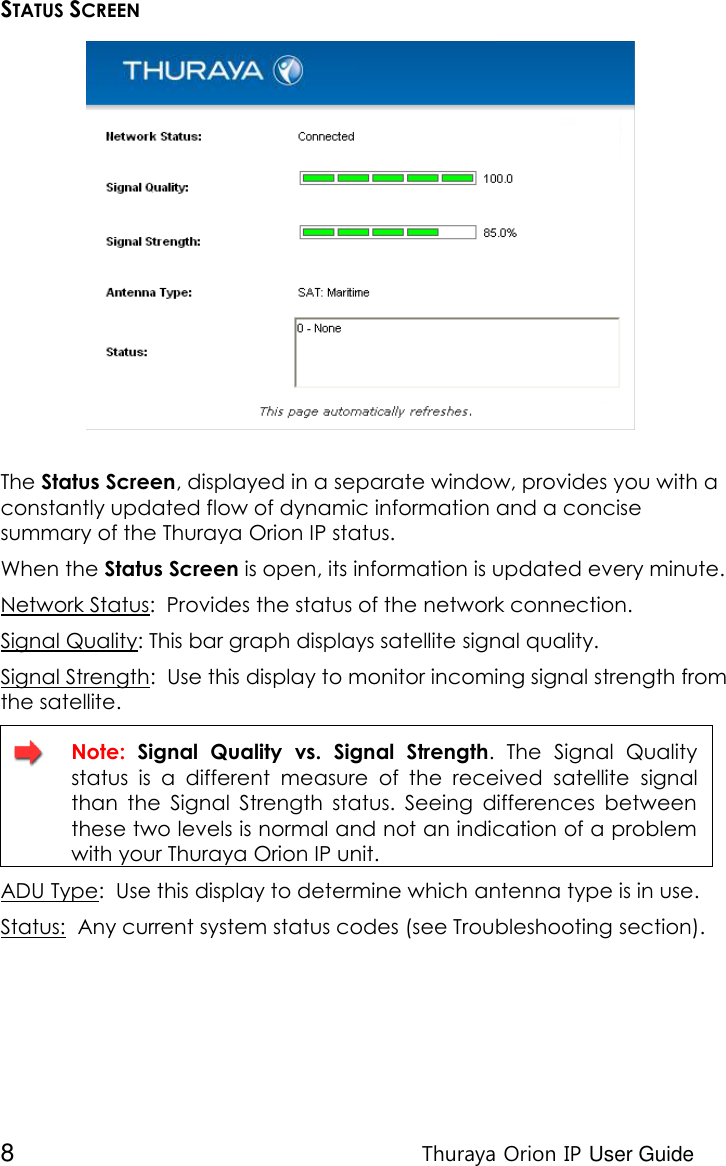  8 Thuraya Orion IP User Guide STATUS SCREEN  The Status Screen, displayed in a separate window, provides you with a constantly updated flow of dynamic information and a concise summary of the Thuraya Orion IP status.  When the Status Screen is open, its information is updated every minute. Network Status:  Provides the status of the network connection. Signal Quality: This bar graph displays satellite signal quality.  Signal Strength:  Use this display to monitor incoming signal strength from the satellite.  Note:  Signal  Quality  vs.  Signal  Strength.  The  Signal  Quality status  is  a  different  measure  of  the  received  satellite  signal than  the  Signal  Strength  status.  Seeing  differences  between these two levels is normal and not an indication of a problem with your Thuraya Orion IP unit. ADU Type:  Use this display to determine which antenna type is in use. Status:  Any current system status codes (see Troubleshooting section). 