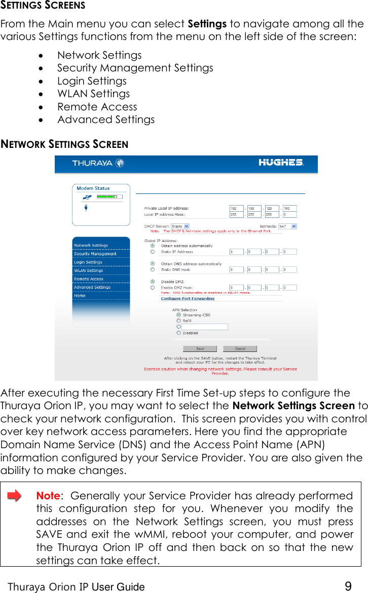   Thuraya Orion IP User Guide  9 SETTINGS SCREENS From the Main menu you can select Settings to navigate among all the various Settings functions from the menu on the left side of the screen:    Network Settings  Security Management Settings  Login Settings  WLAN Settings  Remote Access   Advanced Settings NETWORK SETTINGS SCREEN  After executing the necessary First Time Set-up steps to configure the Thuraya Orion IP, you may want to select the Network Settings Screen to check your network configuration.  This screen provides you with control over key network access parameters. Here you find the appropriate Domain Name Service (DNS) and the Access Point Name (APN) information configured by your Service Provider. You are also given the ability to make changes.    Note:  Generally your Service Provider has already performed this  configuration  step  for  you.  Whenever  you  modify  the addresses  on  the  Network  Settings  screen,  you  must  press SAVE  and exit  the wMMI, reboot  your computer,  and power the  Thuraya  Orion  IP off  and  then  back  on  so  that  the  new settings can take effect. 