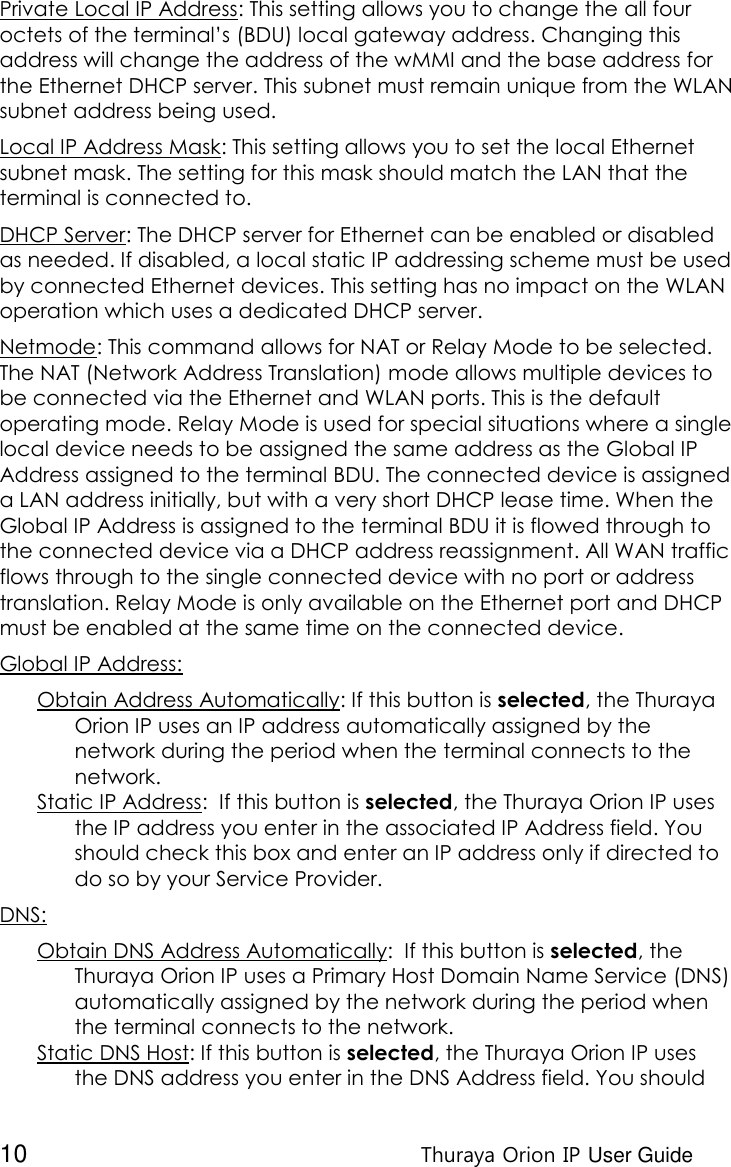  10 Thuraya Orion IP User Guide Private Local IP Address: This setting allows you to change the all four octets of the terminal’s (BDU) local gateway address. Changing this address will change the address of the wMMI and the base address for the Ethernet DHCP server. This subnet must remain unique from the WLAN subnet address being used. Local IP Address Mask: This setting allows you to set the local Ethernet subnet mask. The setting for this mask should match the LAN that the terminal is connected to. DHCP Server: The DHCP server for Ethernet can be enabled or disabled as needed. If disabled, a local static IP addressing scheme must be used by connected Ethernet devices. This setting has no impact on the WLAN operation which uses a dedicated DHCP server. Netmode: This command allows for NAT or Relay Mode to be selected. The NAT (Network Address Translation) mode allows multiple devices to be connected via the Ethernet and WLAN ports. This is the default operating mode. Relay Mode is used for special situations where a single local device needs to be assigned the same address as the Global IP Address assigned to the terminal BDU. The connected device is assigned a LAN address initially, but with a very short DHCP lease time. When the Global IP Address is assigned to the terminal BDU it is flowed through to the connected device via a DHCP address reassignment. All WAN traffic flows through to the single connected device with no port or address translation. Relay Mode is only available on the Ethernet port and DHCP must be enabled at the same time on the connected device. Global IP Address: Obtain Address Automatically: If this button is selected, the Thuraya Orion IP uses an IP address automatically assigned by the network during the period when the terminal connects to the network.  Static IP Address:  If this button is selected, the Thuraya Orion IP uses the IP address you enter in the associated IP Address field. You should check this box and enter an IP address only if directed to do so by your Service Provider. DNS: Obtain DNS Address Automatically:  If this button is selected, the Thuraya Orion IP uses a Primary Host Domain Name Service (DNS) automatically assigned by the network during the period when the terminal connects to the network. Static DNS Host: If this button is selected, the Thuraya Orion IP uses the DNS address you enter in the DNS Address field. You should 