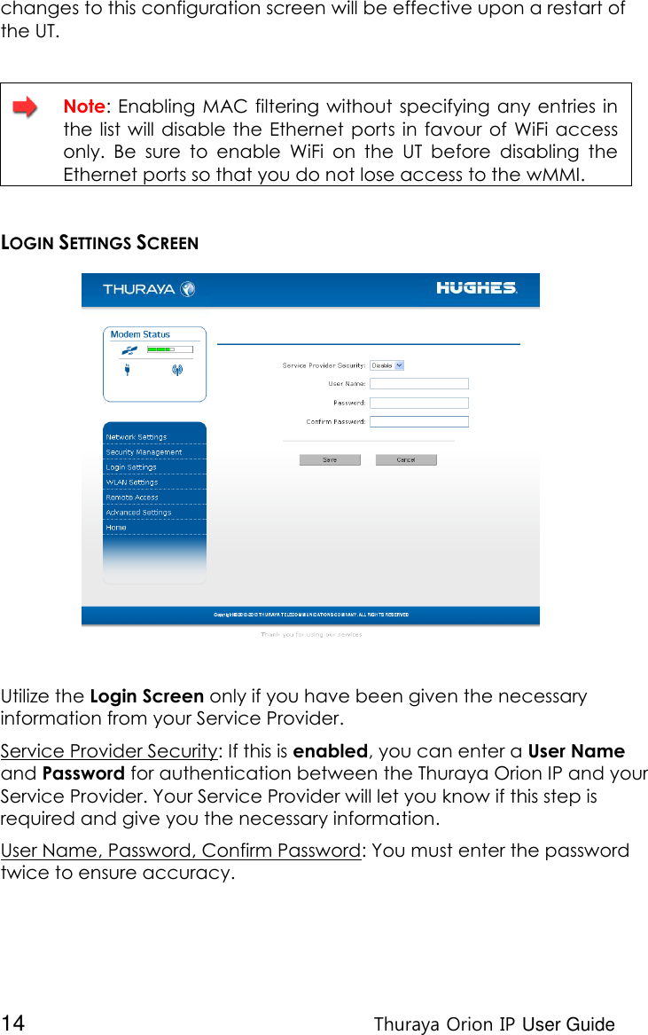  14 Thuraya Orion IP User Guide changes to this configuration screen will be effective upon a restart of the UT.    Note:  Enabling  MAC filtering without  specifying any entries  in the  list will disable  the Ethernet  ports in  favour of  WiFi access only.  Be  sure  to  enable  WiFi  on  the  UT  before  disabling  the Ethernet ports so that you do not lose access to the wMMI.  LOGIN SETTINGS SCREEN  Utilize the Login Screen only if you have been given the necessary information from your Service Provider. Service Provider Security: If this is enabled, you can enter a User Name and Password for authentication between the Thuraya Orion IP and your Service Provider. Your Service Provider will let you know if this step is required and give you the necessary information. User Name, Password, Confirm Password: You must enter the password twice to ensure accuracy. 