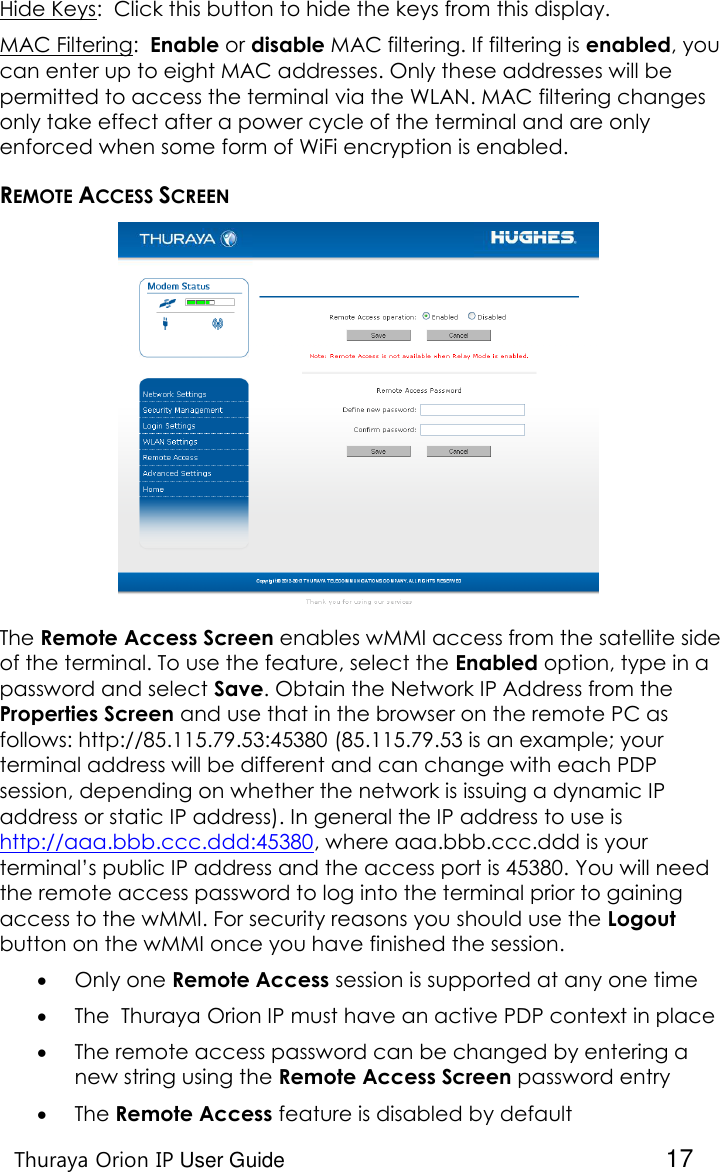    Thuraya Orion IP User Guide  17 Hide Keys:  Click this button to hide the keys from this display. MAC Filtering:  Enable or disable MAC filtering. If filtering is enabled, you can enter up to eight MAC addresses. Only these addresses will be permitted to access the terminal via the WLAN. MAC filtering changes only take effect after a power cycle of the terminal and are only enforced when some form of WiFi encryption is enabled.   REMOTE ACCESS SCREEN The Remote Access Screen enables wMMI access from the satellite side of the terminal. To use the feature, select the Enabled option, type in a password and select Save. Obtain the Network IP Address from the Properties Screen and use that in the browser on the remote PC as follows: http://85.115.79.53:45380 (85.115.79.53 is an example; your terminal address will be different and can change with each PDP session, depending on whether the network is issuing a dynamic IP address or static IP address). In general the IP address to use is http://aaa.bbb.ccc.ddd:45380, where aaa.bbb.ccc.ddd is your terminal’s public IP address and the access port is 45380. You will need the remote access password to log into the terminal prior to gaining access to the wMMI. For security reasons you should use the Logout button on the wMMI once you have finished the session.   Only one Remote Access session is supported at any one time  The  Thuraya Orion IP must have an active PDP context in place  The remote access password can be changed by entering a new string using the Remote Access Screen password entry  The Remote Access feature is disabled by default 