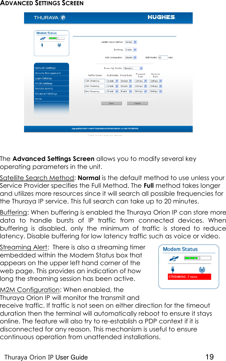    Thuraya Orion IP User Guide  19 ADVANCED SETTINGS SCREEN  The Advanced Settings Screen allows you to modify several key operating parameters in the unit.  Satellite Search Method: Normal is the default method to use unless your Service Provider specifies the Full Method. The Full method takes longer and utilizes more resources since it will search all possible frequencies for the Thuraya IP service. This full search can take up to 20 minutes. Buffering: When buffering is enabled the Thuraya Orion IP can store more data  to  handle  bursts  of  IP  traffic  from  connected  devices.  When buffering  is  disabled,  only  the  minimum  of  traffic  is  stored  to  reduce latency. Disable buffering for low latency traffic such as voice or video. Streaming Alert:  There is also a streaming timer embedded within the Modem Status box that appears on the upper left hand corner of the web page. This provides an indication of how long the streaming session has been active. M2M Configuration: When enabled, the Thuraya Orion IP will monitor the transmit and receive traffic. If traffic is not seen on either direction for the timeout duration then the terminal will automatically reboot to ensure it stays online. The feature will also try to re-establish a PDP context if it is disconnected for any reason. This mechanism is useful to ensure continuous operation from unattended installations. 