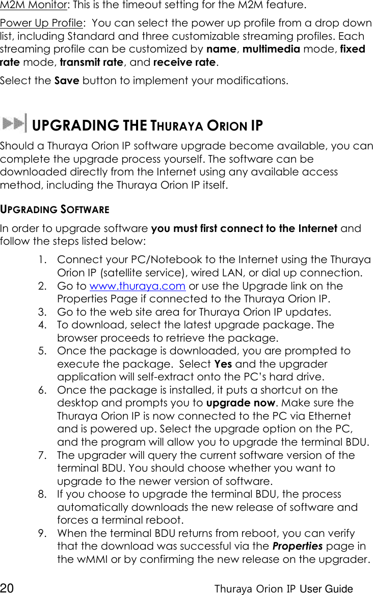  20 Thuraya Orion IP User Guide M2M Monitor: This is the timeout setting for the M2M feature. Power Up Profile:  You can select the power up profile from a drop down list, including Standard and three customizable streaming profiles. Each streaming profile can be customized by name, multimedia mode, fixed rate mode, transmit rate, and receive rate. Select the Save button to implement your modifications.    UPGRADING THE THURAYA ORION IP Should a Thuraya Orion IP software upgrade become available, you can complete the upgrade process yourself. The software can be downloaded directly from the Internet using any available access method, including the Thuraya Orion IP itself. UPGRADING SOFTWARE In order to upgrade software you must first connect to the Internet and follow the steps listed below: 1. Connect your PC/Notebook to the Internet using the Thuraya Orion IP (satellite service), wired LAN, or dial up connection. 2. Go to www.thuraya.com or use the Upgrade link on the Properties Page if connected to the Thuraya Orion IP. 3. Go to the web site area for Thuraya Orion IP updates. 4. To download, select the latest upgrade package. The browser proceeds to retrieve the package. 5. Once the package is downloaded, you are prompted to execute the package.  Select Yes and the upgrader application will self-extract onto the PC’s hard drive. 6. Once the package is installed, it puts a shortcut on the desktop and prompts you to upgrade now. Make sure the Thuraya Orion IP is now connected to the PC via Ethernet and is powered up. Select the upgrade option on the PC, and the program will allow you to upgrade the terminal BDU. 7. The upgrader will query the current software version of the terminal BDU. You should choose whether you want to upgrade to the newer version of software. 8. If you choose to upgrade the terminal BDU, the process automatically downloads the new release of software and forces a terminal reboot. 9. When the terminal BDU returns from reboot, you can verify that the download was successful via the Properties page in the wMMI or by confirming the new release on the upgrader. 