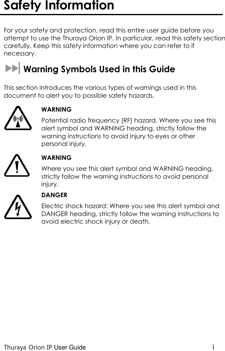  Thuraya Orion IP User Guide i Safety Information   For your safety and protection, read this entire user guide before you attempt to use the Thuraya Orion IP. In particular, read this safety section carefully. Keep this safety information where you can refer to if necessary.   Warning Symbols Used in this Guide  This section introduces the various types of warnings used in this document to alert you to possible safety hazards.  WARNING Potential radio frequency (RF) hazard. Where you see this alert symbol and WARNING heading, strictly follow the warning instructions to avoid injury to eyes or other personal injury.  WARNING Where you see this alert symbol and WARNING heading, strictly follow the warning instructions to avoid personal injury.  DANGER Electric shock hazard: Where you see this alert symbol and DANGER heading, strictly follow the warning instructions to avoid electric shock injury or death.     