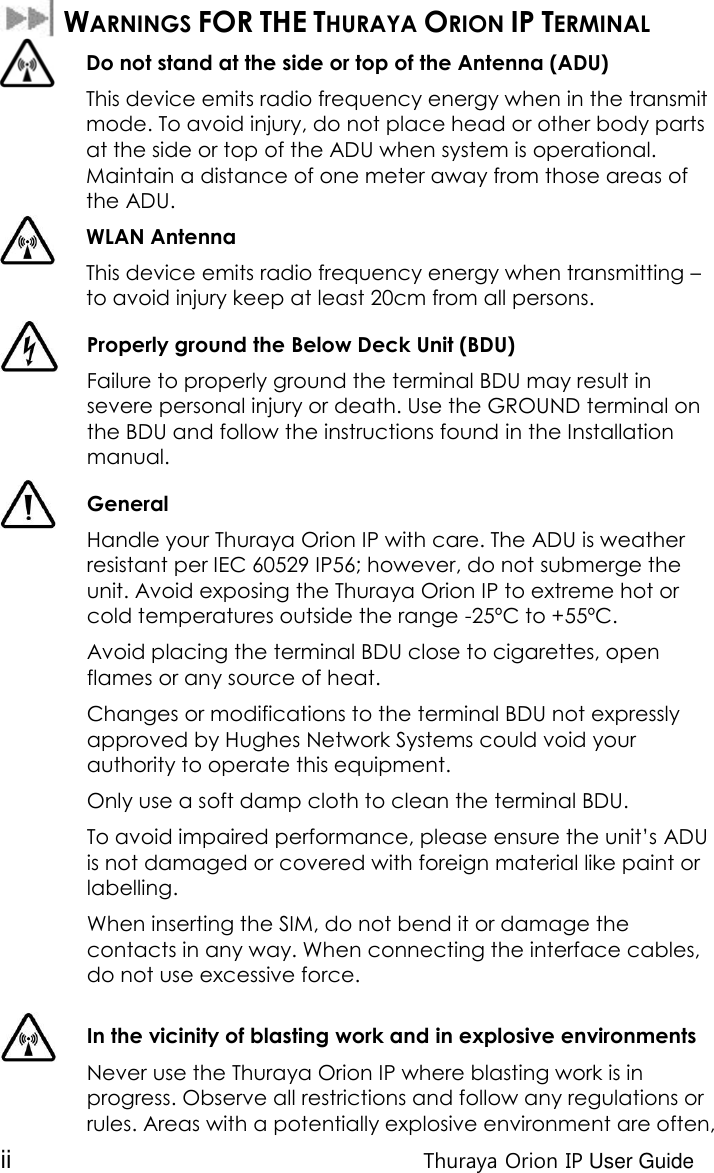 ii Thuraya Orion IP User Guide   WARNINGS FOR THE THURAYA ORION IP TERMINAL  Do not stand at the side or top of the Antenna (ADU) This device emits radio frequency energy when in the transmit mode. To avoid injury, do not place head or other body parts at the side or top of the ADU when system is operational. Maintain a distance of one meter away from those areas of the ADU. WLAN Antenna  This device emits radio frequency energy when transmitting – to avoid injury keep at least 20cm from all persons.   Properly ground the Below Deck Unit (BDU)  Failure to properly ground the terminal BDU may result in severe personal injury or death. Use the GROUND terminal on the BDU and follow the instructions found in the Installation manual.  General Handle your Thuraya Orion IP with care. The ADU is weather resistant per IEC 60529 IP56; however, do not submerge the unit. Avoid exposing the Thuraya Orion IP to extreme hot or cold temperatures outside the range -25ºC to +55ºC. Avoid placing the terminal BDU close to cigarettes, open flames or any source of heat. Changes or modifications to the terminal BDU not expressly approved by Hughes Network Systems could void your authority to operate this equipment. Only use a soft damp cloth to clean the terminal BDU. To avoid impaired performance, please ensure the unit’s ADU is not damaged or covered with foreign material like paint or labelling. When inserting the SIM, do not bend it or damage the contacts in any way. When connecting the interface cables, do not use excessive force.   In the vicinity of blasting work and in explosive environments Never use the Thuraya Orion IP where blasting work is in progress. Observe all restrictions and follow any regulations or rules. Areas with a potentially explosive environment are often, 