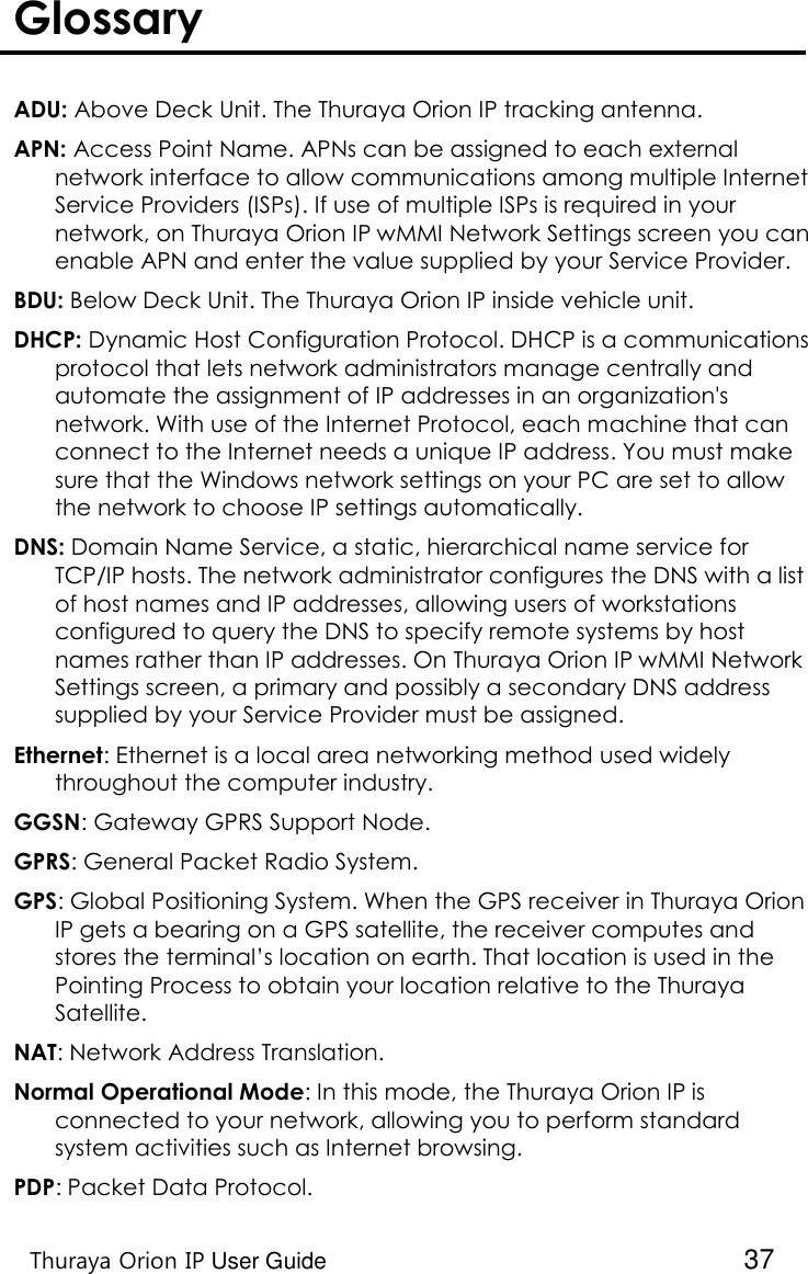    Thuraya Orion IP User Guide  37 Glossary   ADU: Above Deck Unit. The Thuraya Orion IP tracking antenna. APN: Access Point Name. APNs can be assigned to each external network interface to allow communications among multiple Internet Service Providers (ISPs). If use of multiple ISPs is required in your network, on Thuraya Orion IP wMMI Network Settings screen you can enable APN and enter the value supplied by your Service Provider. BDU: Below Deck Unit. The Thuraya Orion IP inside vehicle unit. DHCP: Dynamic Host Configuration Protocol. DHCP is a communications protocol that lets network administrators manage centrally and automate the assignment of IP addresses in an organization&apos;s network. With use of the Internet Protocol, each machine that can connect to the Internet needs a unique IP address. You must make sure that the Windows network settings on your PC are set to allow the network to choose IP settings automatically. DNS: Domain Name Service, a static, hierarchical name service for TCP/IP hosts. The network administrator configures the DNS with a list of host names and IP addresses, allowing users of workstations configured to query the DNS to specify remote systems by host names rather than IP addresses. On Thuraya Orion IP wMMI Network Settings screen, a primary and possibly a secondary DNS address supplied by your Service Provider must be assigned. Ethernet: Ethernet is a local area networking method used widely throughout the computer industry. GGSN: Gateway GPRS Support Node. GPRS: General Packet Radio System. GPS: Global Positioning System. When the GPS receiver in Thuraya Orion IP gets a bearing on a GPS satellite, the receiver computes and stores the terminal’s location on earth. That location is used in the Pointing Process to obtain your location relative to the Thuraya Satellite. NAT: Network Address Translation. Normal Operational Mode: In this mode, the Thuraya Orion IP is connected to your network, allowing you to perform standard system activities such as Internet browsing.  PDP: Packet Data Protocol. 