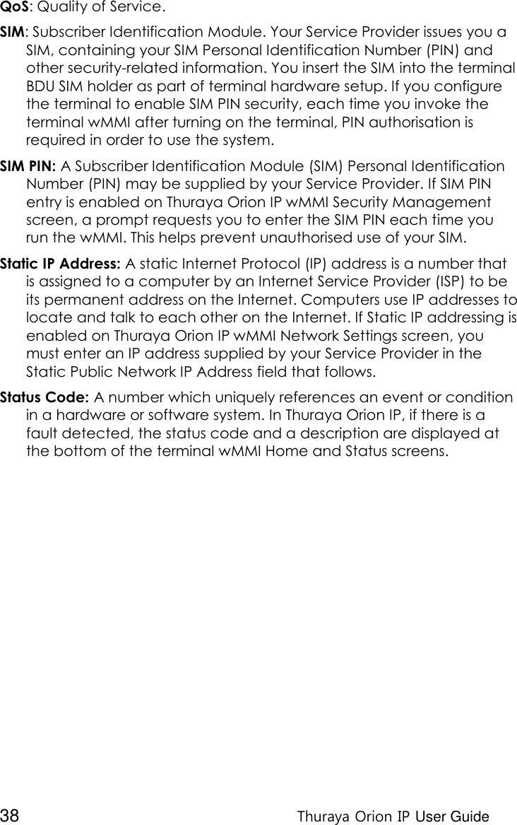  38 Thuraya Orion IP User Guide QoS: Quality of Service. SIM: Subscriber Identification Module. Your Service Provider issues you a SIM, containing your SIM Personal Identification Number (PIN) and other security-related information. You insert the SIM into the terminal BDU SIM holder as part of terminal hardware setup. If you configure the terminal to enable SIM PIN security, each time you invoke the terminal wMMI after turning on the terminal, PIN authorisation is required in order to use the system. SIM PIN: A Subscriber Identification Module (SIM) Personal Identification Number (PIN) may be supplied by your Service Provider. If SIM PIN entry is enabled on Thuraya Orion IP wMMI Security Management screen, a prompt requests you to enter the SIM PIN each time you run the wMMI. This helps prevent unauthorised use of your SIM. Static IP Address: A static Internet Protocol (IP) address is a number that is assigned to a computer by an Internet Service Provider (ISP) to be its permanent address on the Internet. Computers use IP addresses to locate and talk to each other on the Internet. If Static IP addressing is enabled on Thuraya Orion IP wMMI Network Settings screen, you must enter an IP address supplied by your Service Provider in the Static Public Network IP Address field that follows. Status Code: A number which uniquely references an event or condition in a hardware or software system. In Thuraya Orion IP, if there is a fault detected, the status code and a description are displayed at the bottom of the terminal wMMI Home and Status screens.   