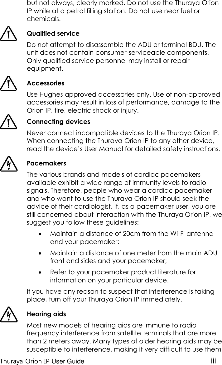  Thuraya Orion IP User Guide iii but not always, clearly marked. Do not use the Thuraya Orion IP while at a petrol filling station. Do not use near fuel or chemicals.  Qualified service Do not attempt to disassemble the ADU or terminal BDU. The unit does not contain consumer-serviceable components. Only qualified service personnel may install or repair equipment.  Accessories Use Hughes approved accessories only. Use of non-approved accessories may result in loss of performance, damage to the Orion IP, fire, electric shock or injury.  Connecting devices Never connect incompatible devices to the Thuraya Orion IP. When connecting the Thuraya Orion IP to any other device, read the device’s User Manual for detailed safety instructions.  Pacemakers The various brands and models of cardiac pacemakers available exhibit a wide range of immunity levels to radio signals. Therefore, people who wear a cardiac pacemaker and who want to use the Thuraya Orion IP should seek the advice of their cardiologist. If, as a pacemaker user, you are still concerned about interaction with the Thuraya Orion IP, we suggest you follow these guidelines:  Maintain a distance of 20cm from the Wi-Fi antenna and your pacemaker:  Maintain a distance of one meter from the main ADU front and sides and your pacemaker;  Refer to your pacemaker product literature for information on your particular device. If you have any reason to suspect that interference is taking place, turn off your Thuraya Orion IP immediately.  Hearing aids Most new models of hearing aids are immune to radio frequency interference from satellite terminals that are more than 2 meters away. Many types of older hearing aids may be susceptible to interference, making it very difficult to use them 