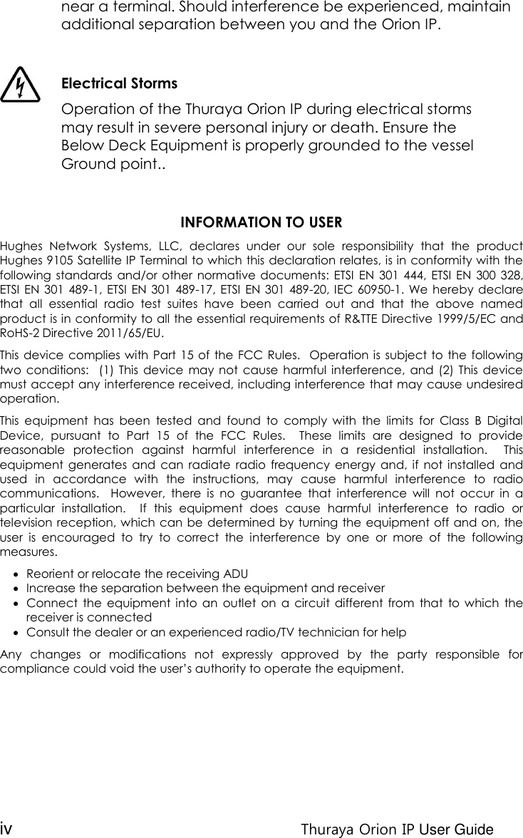 iv Thuraya Orion IP User Guide near a terminal. Should interference be experienced, maintain additional separation between you and the Orion IP.   Electrical Storms  Operation of the Thuraya Orion IP during electrical storms may result in severe personal injury or death. Ensure the Below Deck Equipment is properly grounded to the vessel Ground point..   INFORMATION TO USER Hughes  Network  Systems,  LLC,  declares  under  our  sole  responsibility  that  the  product Hughes 9105 Satellite IP Terminal to which this declaration relates, is in conformity with the following standards and/or other  normative documents: ETSI  EN  301  444,  ETSI  EN  300 328, ETSI EN  301 489-1, ETSI  EN 301 489-17, ETSI  EN 301  489-20, IEC 60950-1. We hereby declare that  all  essential  radio  test  suites  have  been  carried  out  and  that  the  above  named product is in conformity to all the essential requirements of R&amp;TTE Directive 1999/5/EC and RoHS-2 Directive 2011/65/EU. This device complies with Part  15 of  the  FCC Rules.   Operation is subject to the  following two  conditions:   (1) This  device  may not  cause  harmful  interference, and  (2)  This  device must accept any interference received, including interference that may cause undesired operation. This  equipment  has  been  tested  and  found  to  comply  with  the  limits  for  Class  B  Digital Device,  pursuant  to  Part  15  of  the  FCC  Rules.    These  limits  are  designed  to  provide reasonable  protection  against  harmful  interference  in  a  residential  installation.    This equipment  generates  and  can  radiate  radio  frequency energy  and,  if  not  installed  and used  in  accordance  with  the  instructions,  may  cause  harmful  interference  to  radio communications.    However,  there  is  no  guarantee  that  interference  will  not  occur  in  a particular  installation.    If  this  equipment  does  cause  harmful  interference  to  radio  or television reception, which can be determined by turning the equipment off and on, the user  is  encouraged  to  try  to  correct  the  interference  by  one  or  more  of  the  following measures.  Reorient or relocate the receiving ADU  Increase the separation between the equipment and receiver  Connect  the  equipment  into  an  outlet  on  a  circuit  different  from  that  to  which  the receiver is connected  Consult the dealer or an experienced radio/TV technician for help Any  changes  or  modifications  not  expressly  approved  by  the  party  responsible  for compliance could void the user’s authority to operate the equipment.    