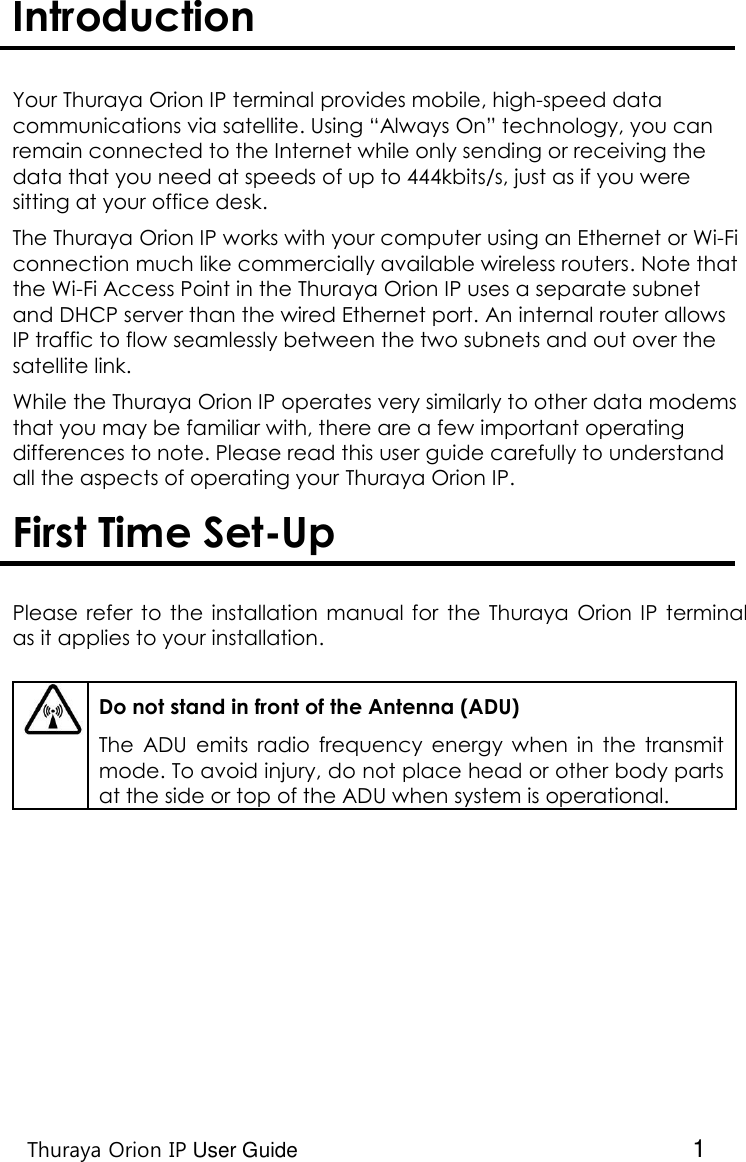    Thuraya Orion IP User Guide  1 Introduction   Your Thuraya Orion IP terminal provides mobile, high-speed data communications via satellite. Using “Always On” technology, you can remain connected to the Internet while only sending or receiving the data that you need at speeds of up to 444kbits/s, just as if you were sitting at your office desk.   The Thuraya Orion IP works with your computer using an Ethernet or Wi-Fi connection much like commercially available wireless routers. Note that the Wi-Fi Access Point in the Thuraya Orion IP uses a separate subnet and DHCP server than the wired Ethernet port. An internal router allows IP traffic to flow seamlessly between the two subnets and out over the satellite link. While the Thuraya Orion IP operates very similarly to other data modems that you may be familiar with, there are a few important operating differences to note. Please read this user guide carefully to understand all the aspects of operating your Thuraya Orion IP.  First Time Set-Up   Please  refer  to the  installation  manual for  the  Thuraya  Orion  IP  terminal as it applies to your installation.     Do not stand in front of the Antenna (ADU) The  ADU emits  radio  frequency  energy  when  in  the  transmit mode. To avoid injury, do not place head or other body parts at the side or top of the ADU when system is operational.   