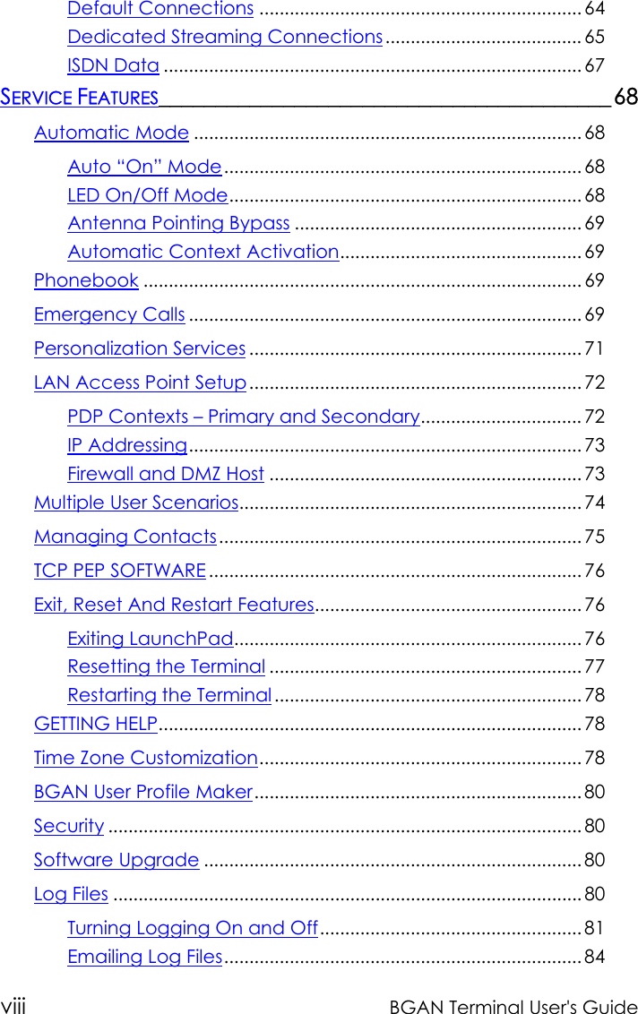 viii BGAN Terminal User&apos;s GuideDefault Connections ................................................................ 64Dedicated Streaming Connections ....................................... 65ISDN Data ................................................................................... 67SERVICE FEATURES________________________________________68Automatic Mode ............................................................................. 68Auto “On” Mode....................................................................... 68LED On/Off Mode...................................................................... 68Antenna Pointing Bypass ......................................................... 69Automatic Context Activation................................................ 69Phonebook ....................................................................................... 69Emergency Calls .............................................................................. 69Personalization Services .................................................................. 71LAN Access Point Setup.................................................................. 72PDP Contexts – Primary and Secondary................................ 72IP Addressing.............................................................................. 73Firewall and DMZ Host .............................................................. 73Multiple User Scenarios.................................................................... 74Managing Contacts........................................................................ 75TCP PEP SOFTWARE.......................................................................... 76Exit, Reset And Restart Features..................................................... 76Exiting LaunchPad..................................................................... 76Resetting the Terminal .............................................................. 77Restarting the Terminal ............................................................. 78GETTING HELP.................................................................................... 78Time Zone Customization................................................................ 78BGAN User Profile Maker................................................................. 80Security .............................................................................................. 80Software Upgrade ........................................................................... 80Log Files ............................................................................................. 80Turning Logging On and Off.................................................... 81Emailing Log Files....................................................................... 84