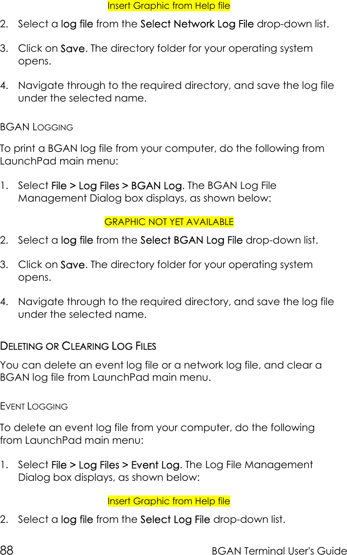 88 BGAN Terminal User&apos;s GuideInsert Graphic from Help file2. Select a log file from the Select Network Log File drop-down list.3. Click on Save. The directory folder for your operating systemopens.4. Navigate through to the required directory, and save the log fileunder the selected name.BGAN LOGGINGTo print a BGAN log file from your computer, do the following fromLaunchPad main menu:1. Select File &gt; Log Files &gt; BGAN Log. The BGAN Log FileManagement Dialog box displays, as shown below:GRAPHIC NOT YET AVAILABLE2. Select a log file from the Select BGAN Log File drop-down list.3. Click on Save. The directory folder for your operating systemopens.4. Navigate through to the required directory, and save the log fileunder the selected name.DELETING OR CLEARING LOG FILESYou can delete an event log file or a network log file, and clear aBGAN log file from LaunchPad main menu.EVENT LOGGINGTo delete an event log file from your computer, do the followingfrom LaunchPad main menu:1. Select File &gt; Log Files &gt; Event Log. The Log File ManagementDialog box displays, as shown below:Insert Graphic from Help file2. Select a log file from the Select Log File drop-down list.