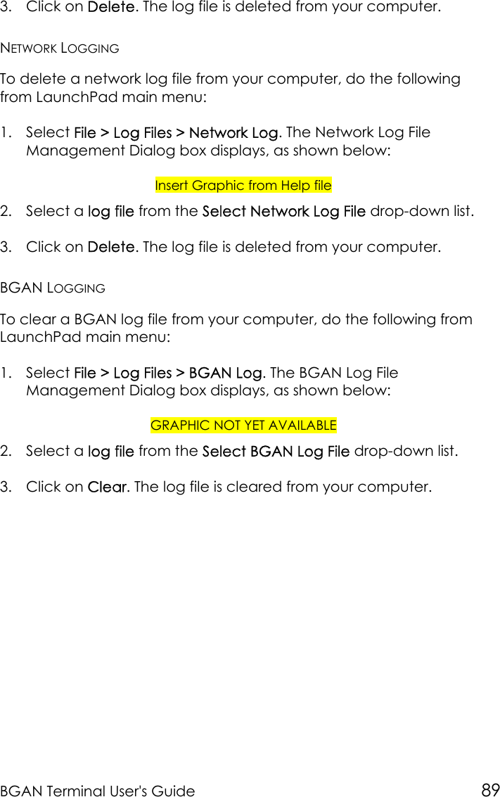 BGAN Terminal User&apos;s Guide 893. Click on Delete. The log file is deleted from your computer.NETWORK LOGGINGTo delete a network log file from your computer, do the followingfrom LaunchPad main menu:1. Select File &gt; Log Files &gt; Network Log. The Network Log FileManagement Dialog box displays, as shown below:Insert Graphic from Help file2. Select a log file from the Select Network Log File drop-down list.3. Click on Delete. The log file is deleted from your computer.BGAN LOGGINGTo clear a BGAN log file from your computer, do the following fromLaunchPad main menu:1. Select File &gt; Log Files &gt; BGAN Log. The BGAN Log FileManagement Dialog box displays, as shown below:GRAPHIC NOT YET AVAILABLE2. Select a log file from the Select BGAN Log File drop-down list.3. Click on Clear. The log file is cleared from your computer.