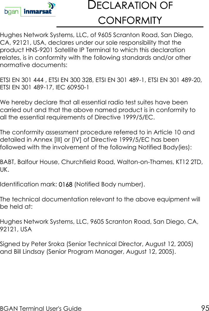 BGAN Terminal User&apos;s Guide 95DECLARATION OFCONFORMITYHughes Network Systems, LLC, of 9605 Scranton Road, San Diego,CA, 92121, USA, declares under our sole responsibility that theproduct HNS-9201 Satellite IP Terminal to which this declarationrelates, is in conformity with the following standards and/or othernormative documents:ETSI EN 301 444 , ETSI EN 300 328, ETSI EN 301 489-1, ETSI EN 301 489-20,ETSI EN 301 489-17, IEC 60950-1We hereby declare that all essential radio test suites have beencarried out and that the above named product is in conformity toall the essential requirements of Directive 1999/5/EC.The conformity assessment procedure referred to in Article 10 anddetailed in Annex [III] or [IV] of Directive 1999/5/EC has beenfollowed with the involvement of the following Notified Body(ies):BABT, Balfour House, Churchfield Road, Walton-on-Thames, KT12 2TD,UK.Identification mark: 0168 (Notified Body number).The technical documentation relevant to the above equipment willbe held at:Hughes Network Systems, LLC, 9605 Scranton Road, San Diego, CA,92121, USASigned by Peter Sroka (Senior Technical Director, August 12, 2005)and Bill Lindsay (Senior Program Manager, August 12, 2005).