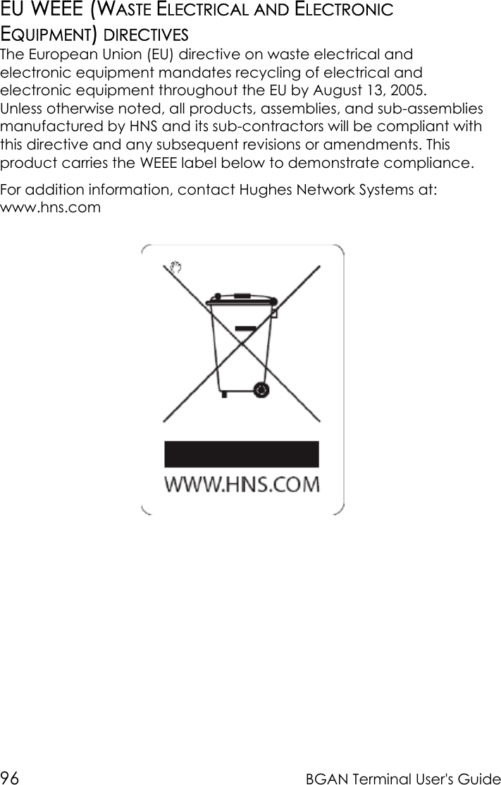 96 BGAN Terminal User&apos;s GuideEU WEEE (WASTE ELECTRICAL AND ELECTRONICEQUIPMENT) DIRECTIVESThe European Union (EU) directive on waste electrical andelectronic equipment mandates recycling of electrical andelectronic equipment throughout the EU by August 13, 2005.Unless otherwise noted, all products, assemblies, and sub-assembliesmanufactured by HNS and its sub-contractors will be compliant withthis directive and any subsequent revisions or amendments. Thisproduct carries the WEEE label below to demonstrate compliance.For addition information, contact Hughes Network Systems at:www.hns.com