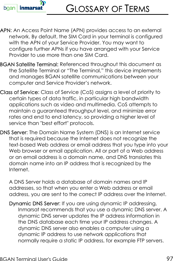 BGAN Terminal User&apos;s Guide 97GLOSSARY OF TERMSAPN: An Access Point Name (APN) provides access to an externalnetwork. By default, the SIM Card in your terminal is configuredwith the APN of your Service Provider. You may want toconfigure further APNs if you have arranged with your ServiceProvider to use more than one SIM Card.BGAN Satellite Terminal: Referenced throughout this document asthe Satellite Terminal or “The Terminal,” this device implementsand manages BGAN satellite communications between yourcomputer and Service Provider’s network.Class of Service: Class of Service (CoS) assigns a level of priority tocertain types of data traffic, in particular high bandwidthapplications such as video and multimedia. CoS attempts tomaintain a guaranteed throughput level, and minimize errorrates and end to end latency, so providing a higher level ofservice than &quot;best effort&quot; protocols.DNS Server: The Domain Name System (DNS) is an Internet servicethat is required because the Internet does not recognize thetext-based Web address or email address that you type into yourWeb browser or email application. All or part of a Web addressor an email address is a domain name, and DNS translates thisdomain name into an IP address that is recognized by theInternet.A DNS Server holds a database of domain names and IPaddresses, so that when you enter a Web address or emailaddress, you are sent to the correct IP address over the Internet.Dynamic DNS Server: If you are using dynamic IP addressing,Inmarsat recommends that you use a dynamic DNS server. Adynamic DNS server updates the IP address information inthe DNS database each time your IP address changes. Adynamic DNS server also enables a computer using adynamic IP address to use network applications thatnormally require a static IP address, for example FTP servers.