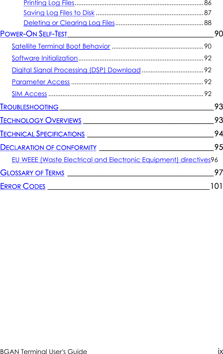 BGAN Terminal User&apos;s Guide ixPrinting Log Files......................................................................... 86Saving Log Files to Disk ............................................................. 87Deleting or Clearing Log Files.................................................. 88POWER-ON SELF-TEST_____________________________________90Satellite Terminal Boot Behavior .................................................... 90Software Initialization....................................................................... 92Digital Signal Processing (DSP) Download ................................... 92Parameter Access ........................................................................... 92SIM Access ........................................................................................ 92TROUBLESHOOTING _______________________________________93TECHNOLOGY OVERVIEWS _________________________________93TECHNICAL SPECIFICATIONS ________________________________94DECLARATION OF CONFORMITY _____________________________95EU WEEE (Waste Electrical and Electronic Equipment) directives96GLOSSARY OF TERMS _____________________________________97ERROR CODES _________________________________________101