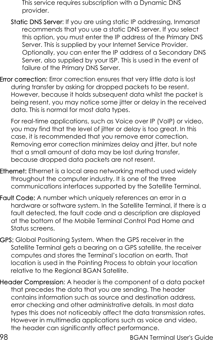 98 BGAN Terminal User&apos;s GuideThis service requires subscription with a Dynamic DNSprovider.Static DNS Server: If you are using static IP addressing, Inmarsatrecommends that you use a static DNS server. If you selectthis option, you must enter the IP address of the Primary DNSServer. This is supplied by your Internet Service Provider.Optionally, you can enter the IP address of a Secondary DNSServer, also supplied by your ISP. This is used in the event offailure of the Primary DNS Server.Error correction: Error correction ensures that very little data is lostduring transfer by asking for dropped packets to be resent.However, because it holds subsequent data whilst the packet isbeing resent, you may notice some jitter or delay in the receiveddata. This is normal for most data types.For real-time applications, such as Voice over IP (VoIP) or video,you may find that the level of jitter or delay is too great. In thiscase, it is recommended that you remove error correction.Removing error correction minimizes delay and jitter, but notethat a small amount of data may be lost during transfer,because dropped data packets are not resent.Ethernet: Ethernet is a local area networking method used widelythroughout the computer industry. It is one of the threecommunications interfaces supported by the Satellite Terminal.Fault Code: A number which uniquely references an error in ahardware or software system. In the Satellite Terminal, if there is afault detected, the fault code and a description are displayedat the bottom of the Mobile Terminal Control Pad Home andStatus screens.GPS: Global Positioning System. When the GPS receiver in theSatellite Terminal gets a bearing on a GPS satellite, the receivercomputes and stores the Terminal’s location on earth. Thatlocation is used in the Pointing Process to obtain your locationrelative to the Regional BGAN Satellite.Header Compression: A header is the component of a data packetthat precedes the data that you are sending. The headercontains information such as source and destination address,error checking and other administrative details. In most datatypes this does not noticeably affect the data transmission rates.However in multimedia applications such as voice and video,the header can significantly affect performance.