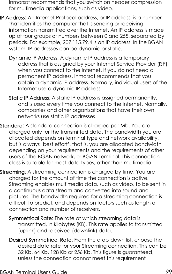 BGAN Terminal User&apos;s Guide 99Inmarsat recommends that you switch on header compressionfor multimedia applications, such as video.IP Address: An Internet Protocol address, or IP address, is a numberthat identifies the computer that is sending or receivinginformation transmitted over the Internet. An IP address is madeup of four groups of numbers between 0 and 255, separated byperiods. For example, 207.115.79.4 is an IP address. In the BGANsystem, IP addresses can be dynamic or static.Dynamic IP Address: A dynamic IP address is a temporaryaddress that is assigned by your Internet Service Provider (ISP)when you connect to the Internet. If you do not need apermanent IP address, Inmarsat recommends that youobtain a dynamic IP address. Normally, individual users of theInternet use a dynamic IP address.Static IP Address: A static IP address is assigned permanently,and is used every time you connect to the Internet. Normally,companies and other organizations that have their ownnetworks use static IP addresses.Standard: A standard connection is charged per Mb. You arecharged only for the transmitted data. The bandwidth you areallocated depends on terminal type and network availability,but is always ‘best effort’, that is, you are allocated bandwidthdepending on your requirements and the requirements of otherusers of the BGAN network, or BGAN Terminal. This connectionclass is suitable for most data types, other than multimedia.Streaming: A streaming connection is charged by time. You arecharged for the amount of time the connection is active.Streaming enables multimedia data, such as video, to be sent ina continuous data stream and converted into sound andpictures. The bandwidth required for a streaming connection isdifficult to predict, and depends on factors such as length ofconnection and number of receivers.Symmetrical Rate: The rate at which streaming data istransmitted, in kilobytes (KB). This rate applies to transmitted(uplink) and received (downlink) data.Desired Symmetrical Rate: From the drop-down list, choose thedesired data rate for your Streaming connection. This can be32 Kb, 64 Kb, 128 Kb or 256 Kb. This figure is guaranteed,unless the connection cannot meet this requirement