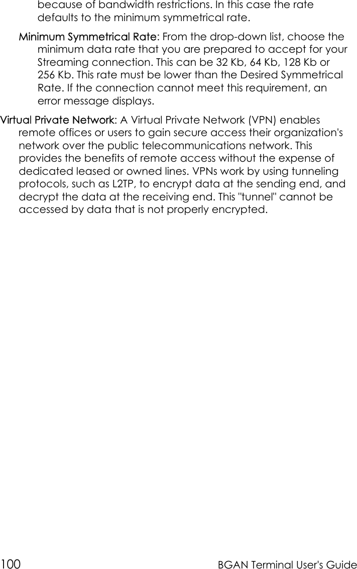 100 BGAN Terminal User&apos;s Guidebecause of bandwidth restrictions. In this case the ratedefaults to the minimum symmetrical rate.Minimum Symmetrical Rate: From the drop-down list, choose theminimum data rate that you are prepared to accept for yourStreaming connection. This can be 32 Kb, 64 Kb, 128 Kb or256 Kb. This rate must be lower than the Desired SymmetricalRate. If the connection cannot meet this requirement, anerror message displays.Virtual Private Network: A Virtual Private Network (VPN) enablesremote offices or users to gain secure access their organization&apos;snetwork over the public telecommunications network. Thisprovides the benefits of remote access without the expense ofdedicated leased or owned lines. VPNs work by using tunnelingprotocols, such as L2TP, to encrypt data at the sending end, anddecrypt the data at the receiving end. This &quot;tunnel&quot; cannot beaccessed by data that is not properly encrypted.