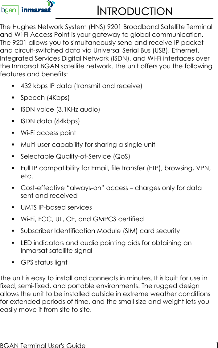 BGAN Terminal User&apos;s Guide 1INTRODUCTIONThe Hughes Network System (HNS) 9201 Broadband Satellite Terminaland Wi-Fi Access Point is your gateway to global communication.The 9201 allows you to simultaneously send and receive IP packetand circuit-switched data via Universal Serial Bus (USB), Ethernet,Integrated Services Digital Network (ISDN), and Wi-Fi interfaces overthe Inmarsat BGAN satellite network. The unit offers you the followingfeatures and benefits: 432 kbps IP data (transmit and receive) Speech (4Kbps) ISDN voice (3.1KHz audio) ISDN data (64kbps) Wi-Fi access point Multi-user capability for sharing a single unit Selectable Quality-of-Service (QoS) Full IP compatibility for Email, file transfer (FTP), browsing, VPN,etc. Cost-effective “always-on” access – charges only for datasent and received UMTS IP-based services Wi-Fi, FCC, UL, CE, and GMPCS certified Subscriber Identification Module (SIM) card security LED indicators and audio pointing aids for obtaining anInmarsat satellite signal GPS status lightThe unit is easy to install and connects in minutes. It is built for use infixed, semi-fixed, and portable environments. The rugged designallows the unit to be installed outside in extreme weather conditionsfor extended periods of time, and the small size and weight lets youeasily move it from site to site.