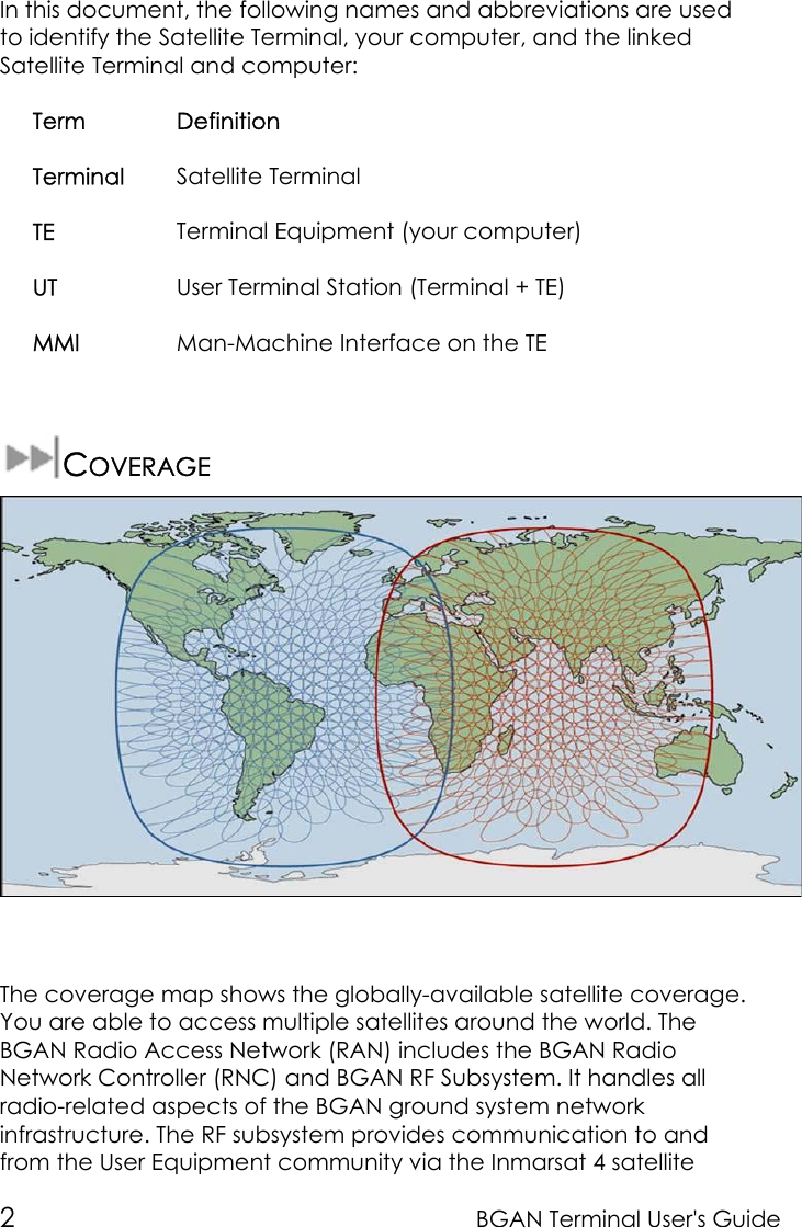 2BGAN Terminal User&apos;s GuideIn this document, the following names and abbreviations are usedto identify the Satellite Terminal, your computer, and the linkedSatellite Terminal and computer:Term DefinitionTerminal Satellite TerminalTE Terminal Equipment (your computer)UT User Terminal Station (Terminal + TE)MMI Man-Machine Interface on the TECOVERAGEThe coverage map shows the globally-available satellite coverage.You are able to access multiple satellites around the world. TheBGAN Radio Access Network (RAN) includes the BGAN RadioNetwork Controller (RNC) and BGAN RF Subsystem. It handles allradio-related aspects of the BGAN ground system networkinfrastructure. The RF subsystem provides communication to andfrom the User Equipment community via the Inmarsat 4 satellite