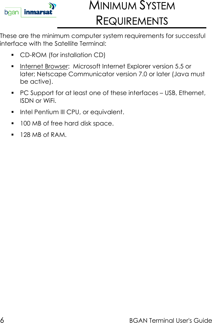 6BGAN Terminal User&apos;s GuideMINIMUM SYSTEMREQUIREMENTSThese are the minimum computer system requirements for successfulinterface with the Satellite Terminal: CD-ROM (for installation CD) Internet Browser:  Microsoft Internet Explorer version 5.5 orlater; Netscape Communicator version 7.0 or later (Java mustbe active). PC Support for at least one of these interfaces – USB, Ethernet,ISDN or WiFi. Intel Pentium III CPU, or equivalent. 100 MB of free hard disk space. 128 MB of RAM.