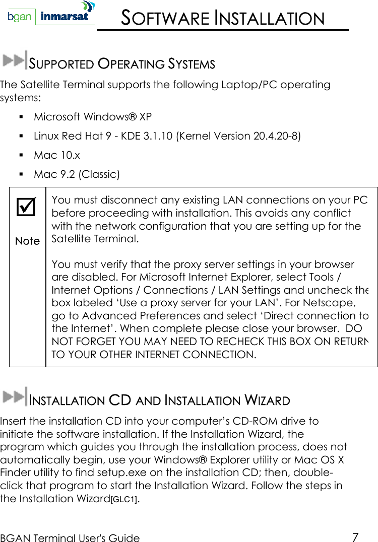 BGAN Terminal User&apos;s Guide 7SOFTWARE INSTALLATIONSUPPORTED OPERATING SYSTEMSThe Satellite Terminal supports the following Laptop/PC operatingsystems: Microsoft Windows® XP Linux Red Hat 9 - KDE 3.1.10 (Kernel Version 20.4.20-8) Mac 10.x Mac 9.2 (Classic);NoteYou must disconnect any existing LAN connections on your PCbefore proceeding with installation. This avoids any conflictwith the network configuration that you are setting up for theSatellite Terminal.You must verify that the proxy server settings in your browserare disabled. For Microsoft Internet Explorer, select Tools /Internet Options / Connections / LAN Settings and uncheck thebox labeled ‘Use a proxy server for your LAN’. For Netscape,go to Advanced Preferences and select ‘Direct connection tothe Internet’. When complete please close your browser.  DONOT FORGET YOU MAY NEED TO RECHECK THIS BOX ON RETURNTO YOUR OTHER INTERNET CONNECTION.INSTALLATION CD AND INSTALLATION WIZARDInsert the installation CD into your computer’s CD-ROM drive toinitiate the software installation. If the Installation Wizard, theprogram which guides you through the installation process, does notautomatically begin, use your Windows® Explorer utility or Mac OS XFinder utility to find setup.exe on the installation CD; then, double-click that program to start the Installation Wizard. Follow the steps inthe Installation Wizard[GLC1].