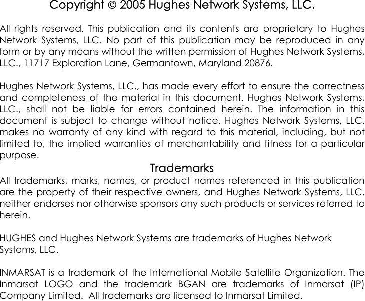 Copyright  2005 Hughes Network Systems, LLC.All rights reserved. This publication and its contents are proprietary to HughesNetwork Systems, LLC. No part of this publication may be reproduced in anyform or by any means without the written permission of Hughes Network Systems,LLC., 11717 Exploration Lane, Germantown, Maryland 20876.Hughes Network Systems, LLC., has made every effort to ensure the correctnessand completeness of the material in this document. Hughes Network Systems,LLC., shall not be liable for errors contained herein. The information in thisdocument is subject to change without notice. Hughes Network Systems, LLC.makes no warranty of any kind with regard to this material, including, but notlimited to, the implied warranties of merchantability and fitness for a particularpurpose.TrademarksAll trademarks, marks, names, or product names referenced in this publicationare the property of their respective owners, and Hughes Network Systems, LLC.neither endorses nor otherwise sponsors any such products or services referred toherein.HUGHES and Hughes Network Systems are trademarks of Hughes NetworkSystems, LLC.INMARSAT is a trademark of the International Mobile Satellite Organization. TheInmarsat LOGO and the trademark BGAN are trademarks of Inmarsat (IP)Company Limited.  All trademarks are licensed to Inmarsat Limited.