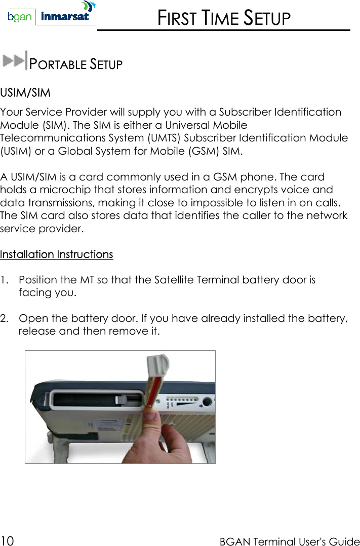 10 BGAN Terminal User&apos;s GuideFIRST TIME SETUPPORTABLE SETUPUSIM/SIMYour Service Provider will supply you with a Subscriber IdentificationModule (SIM). The SIM is either a Universal MobileTelecommunications System (UMTS) Subscriber Identification Module(USIM) or a Global System for Mobile (GSM) SIM.A USIM/SIM is a card commonly used in a GSM phone. The cardholds a microchip that stores information and encrypts voice anddata transmissions, making it close to impossible to listen in on calls.The SIM card also stores data that identifies the caller to the networkservice provider.Installation Instructions1. Position the MT so that the Satellite Terminal battery door isfacing you.2. Open the battery door. If you have already installed the battery,release and then remove it.