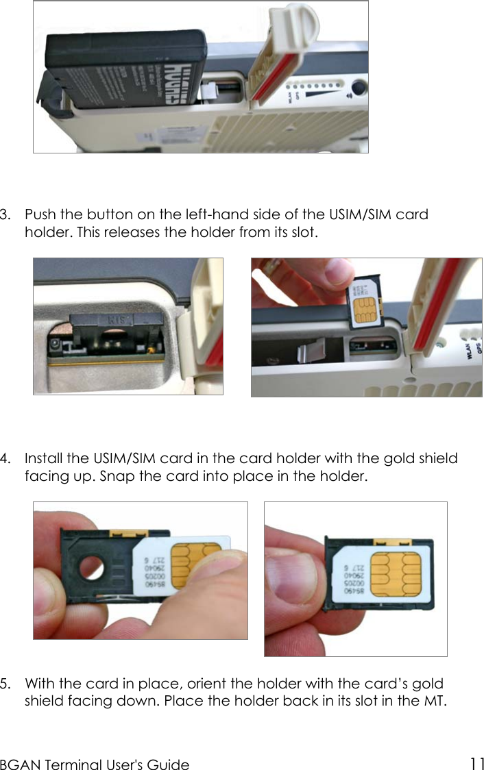 BGAN Terminal User&apos;s Guide 113. Push the button on the left-hand side of the USIM/SIM cardholder. This releases the holder from its slot.4. Install the USIM/SIM card in the card holder with the gold shieldfacing up. Snap the card into place in the holder.5. With the card in place, orient the holder with the card’s goldshield facing down. Place the holder back in its slot in the MT.