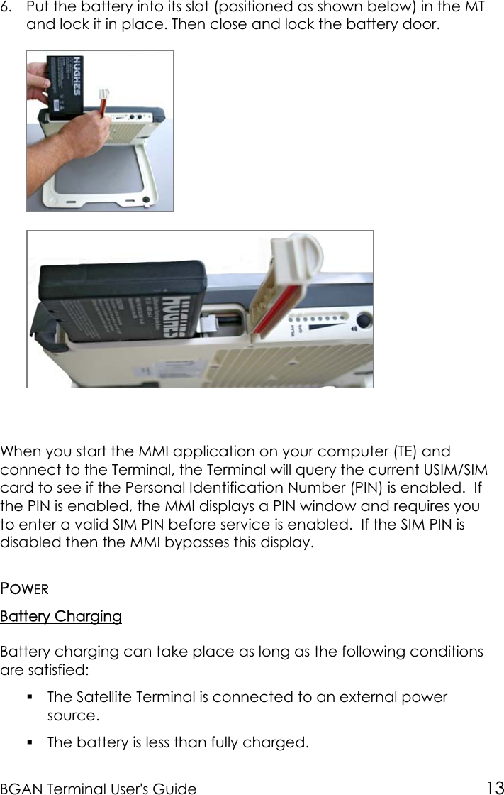 BGAN Terminal User&apos;s Guide 136. Put the battery into its slot (positioned as shown below) in the MTand lock it in place. Then close and lock the battery door.When you start the MMI application on your computer (TE) andconnect to the Terminal, the Terminal will query the current USIM/SIMcard to see if the Personal Identification Number (PIN) is enabled.  Ifthe PIN is enabled, the MMI displays a PIN window and requires youto enter a valid SIM PIN before service is enabled.  If the SIM PIN isdisabled then the MMI bypasses this display.POWERBattery ChargingBattery charging can take place as long as the following conditionsare satisfied: The Satellite Terminal is connected to an external powersource. The battery is less than fully charged.