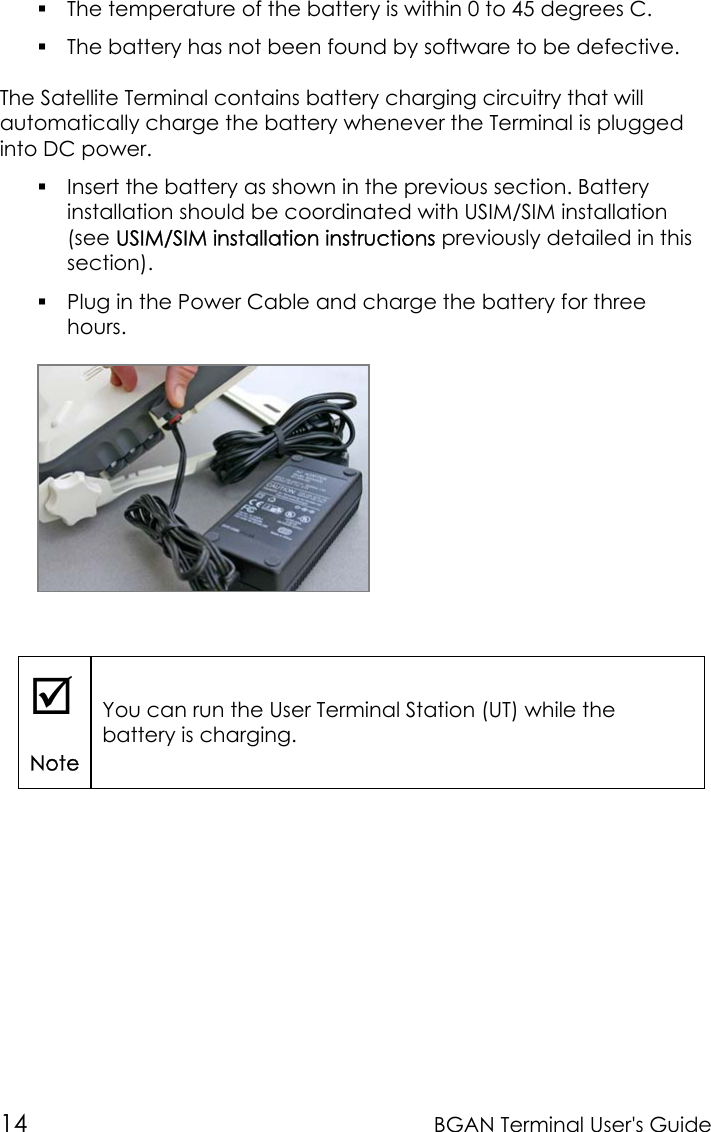 14 BGAN Terminal User&apos;s Guide The temperature of the battery is within 0 to 45 degrees C. The battery has not been found by software to be defective.The Satellite Terminal contains battery charging circuitry that willautomatically charge the battery whenever the Terminal is pluggedinto DC power. Insert the battery as shown in the previous section. Batteryinstallation should be coordinated with USIM/SIM installation(see USIM/SIM installation instructions previously detailed in thissection). Plug in the Power Cable and charge the battery for threehours.;NoteYou can run the User Terminal Station (UT) while thebattery is charging.