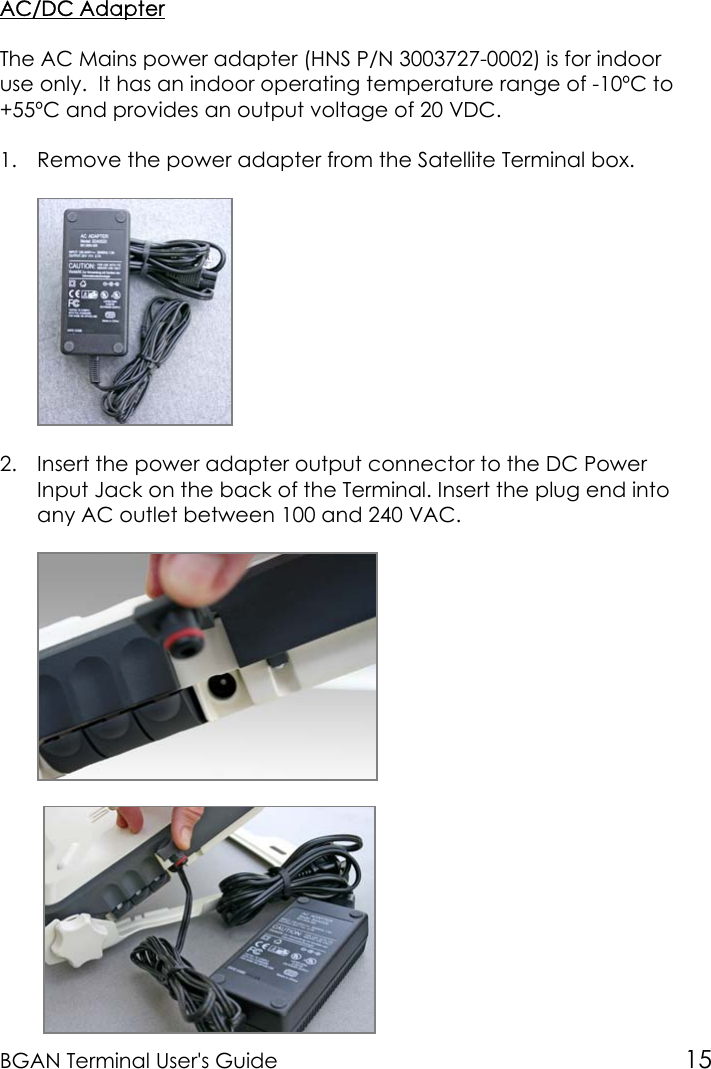 BGAN Terminal User&apos;s Guide 15AC/DC AdapterThe AC Mains power adapter (HNS P/N 3003727-0002) is for indooruse only.  It has an indoor operating temperature range of -10ºC to+55ºC and provides an output voltage of 20 VDC.1. Remove the power adapter from the Satellite Terminal box.2. Insert the power adapter output connector to the DC PowerInput Jack on the back of the Terminal. Insert the plug end intoany AC outlet between 100 and 240 VAC. 