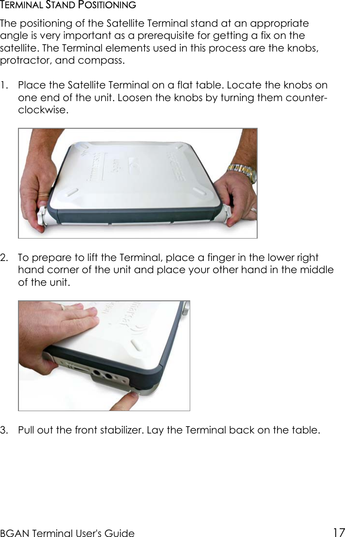 BGAN Terminal User&apos;s Guide 17TERMINAL STAND POSITIONINGThe positioning of the Satellite Terminal stand at an appropriateangle is very important as a prerequisite for getting a fix on thesatellite. The Terminal elements used in this process are the knobs,protractor, and compass.1. Place the Satellite Terminal on a flat table. Locate the knobs onone end of the unit. Loosen the knobs by turning them counter-clockwise.2. To prepare to lift the Terminal, place a finger in the lower righthand corner of the unit and place your other hand in the middleof the unit.3. Pull out the front stabilizer. Lay the Terminal back on the table.