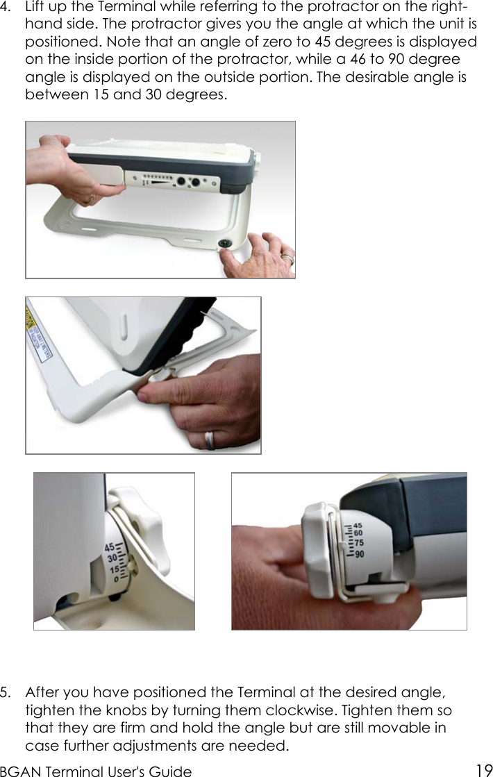 BGAN Terminal User&apos;s Guide 194. Lift up the Terminal while referring to the protractor on the right-hand side. The protractor gives you the angle at which the unit ispositioned. Note that an angle of zero to 45 degrees is displayedon the inside portion of the protractor, while a 46 to 90 degreeangle is displayed on the outside portion. The desirable angle isbetween 15 and 30 degrees.5. After you have positioned the Terminal at the desired angle,tighten the knobs by turning them clockwise. Tighten them sothat they are firm and hold the angle but are still movable incase further adjustments are needed.