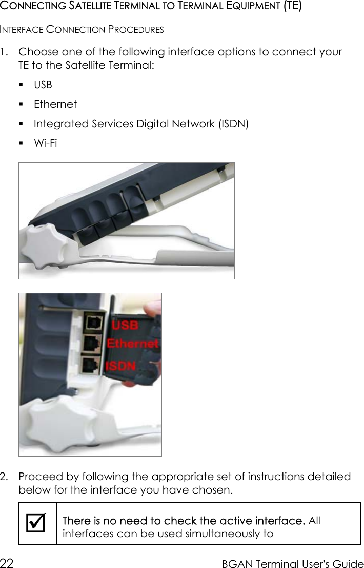 22 BGAN Terminal User&apos;s GuideCONNECTING SATELLITE TERMINAL TO TERMINAL EQUIPMENT (TE)INTERFACE CONNECTION PROCEDURES1. Choose one of the following interface options to connect yourTE to the Satellite Terminal: USB Ethernet Integrated Services Digital Network (ISDN) Wi-Fi2. Proceed by following the appropriate set of instructions detailedbelow for the interface you have chosen.;There is no need to check the active interface. Allinterfaces can be used simultaneously to