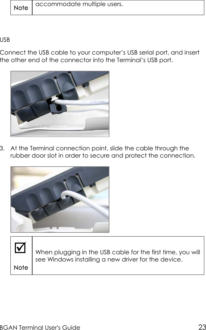 BGAN Terminal User&apos;s Guide 23Note accommodate multiple users.USBConnect the USB cable to your computer’s USB serial port, and insertthe other end of the connector into the Terminal’s USB port.3. At the Terminal connection point, slide the cable through therubber door slot in order to secure and protect the connection.;NoteWhen plugging in the USB cable for the first time, you willsee Windows installing a new driver for the device.