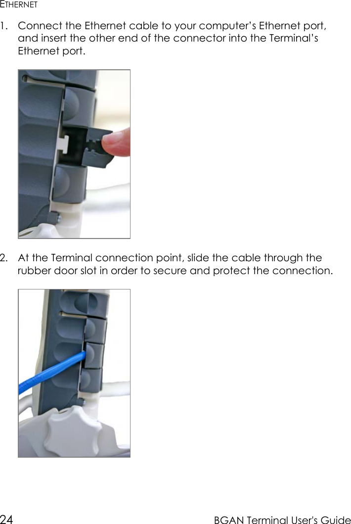 24 BGAN Terminal User&apos;s GuideETHERNET1. Connect the Ethernet cable to your computer’s Ethernet port,and insert the other end of the connector into the Terminal’sEthernet port.2. At the Terminal connection point, slide the cable through therubber door slot in order to secure and protect the connection.