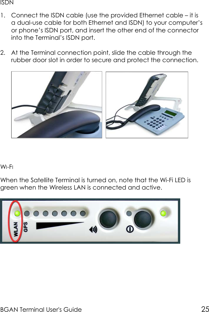 BGAN Terminal User&apos;s Guide 25ISDN1. Connect the ISDN cable (use the provided Ethernet cable – it isa dual-use cable for both Ethernet and ISDN) to your computer’sor phone’s ISDN port, and insert the other end of the connectorinto the Terminal’s ISDN port.2. At the Terminal connection point, slide the cable through therubber door slot in order to secure and protect the connection.  WI-FIWhen the Satellite Terminal is turned on, note that the Wi-Fi LED isgreen when the Wireless LAN is connected and active.