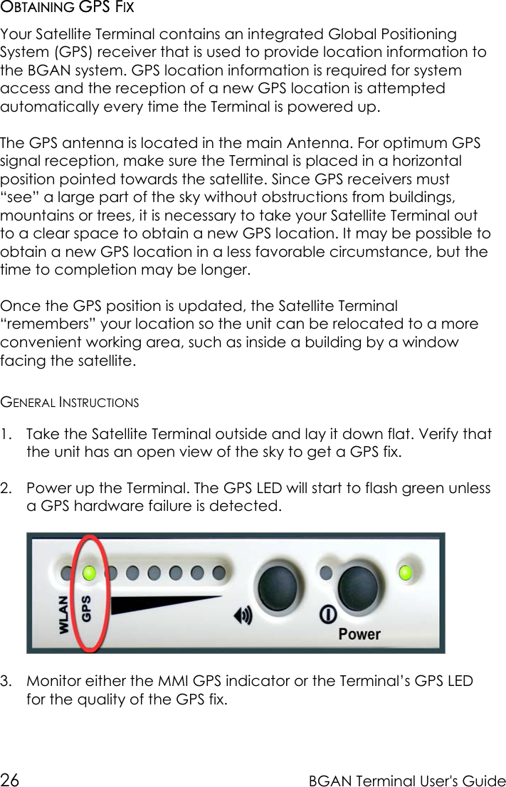 26 BGAN Terminal User&apos;s GuideOBTAINING GPS FIXYour Satellite Terminal contains an integrated Global PositioningSystem (GPS) receiver that is used to provide location information tothe BGAN system. GPS location information is required for systemaccess and the reception of a new GPS location is attemptedautomatically every time the Terminal is powered up.The GPS antenna is located in the main Antenna. For optimum GPSsignal reception, make sure the Terminal is placed in a horizontalposition pointed towards the satellite. Since GPS receivers must“see” a large part of the sky without obstructions from buildings,mountains or trees, it is necessary to take your Satellite Terminal outto a clear space to obtain a new GPS location. It may be possible toobtain a new GPS location in a less favorable circumstance, but thetime to completion may be longer.Once the GPS position is updated, the Satellite Terminal“remembers” your location so the unit can be relocated to a moreconvenient working area, such as inside a building by a windowfacing the satellite.GENERAL INSTRUCTIONS1. Take the Satellite Terminal outside and lay it down flat. Verify thatthe unit has an open view of the sky to get a GPS fix.2. Power up the Terminal. The GPS LED will start to flash green unlessa GPS hardware failure is detected.3. Monitor either the MMI GPS indicator or the Terminal’s GPS LEDfor the quality of the GPS fix.