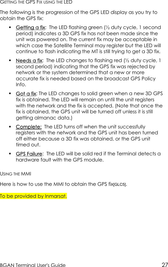 BGAN Terminal User&apos;s Guide 27GETTING THE GPS FIX USING THE LEDThe following is the progression of the GPS LED display as you try toobtain the GPS fix: Getting a fix:  The LED flashing green (½ duty cycle, 1 secondperiod) indicates a 3D GPS fix has not been made since theunit was powered on. The current fix may be acceptable inwhich case the Satellite Terminal may register but the LED willcontinue to flash indicating the MT is still trying to get a 3D fix. Needs a fix:  The LED changes to flashing red (½ duty cycle, 1second period) indicating that the GPS fix was rejected bynetwork or the system determined that a new or moreaccurate fix is needed based on the broadcast GPS PolicyInfo. Got a fix: The LED changes to solid green when a new 3D GPSfix is obtained. The LED will remain on until the unit registerswith the network and the fix is accepted. (Note that once thefix is obtained, the GPS unit will be turned off unless it is stillgetting almanac data.) Complete:  The LED turns off when the unit successfullyregisters with the network and the GPS unit has been turnedoff either because a 3D fix was obtained, or the GPS unittimed out. GPS Failure:  The LED will be solid red if the Terminal detects ahardware fault with the GPS module.USING THE MMIHere is how to use the MMI to obtain the GPS fix[GLC5].To be provided by Inmarsat.