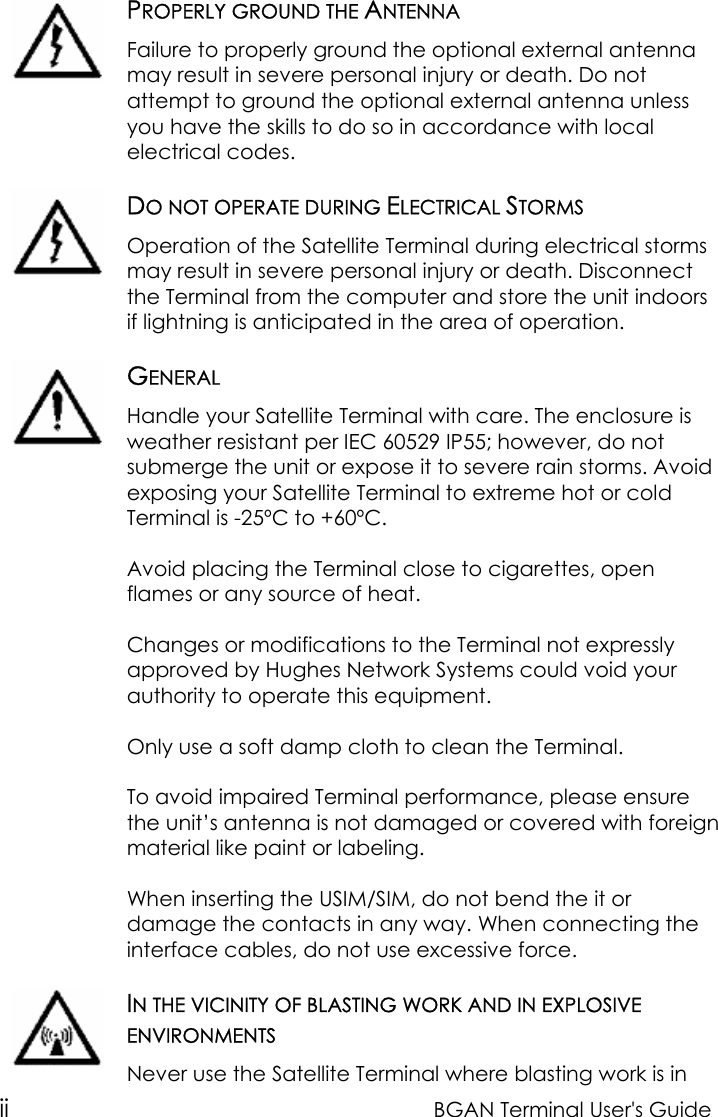 ii BGAN Terminal User&apos;s GuidePROPERLY GROUND THE ANTENNAFailure to properly ground the optional external antennamay result in severe personal injury or death. Do notattempt to ground the optional external antenna unlessyou have the skills to do so in accordance with localelectrical codes.DO NOT OPERATE DURING ELECTRICAL STORMSOperation of the Satellite Terminal during electrical stormsmay result in severe personal injury or death. Disconnectthe Terminal from the computer and store the unit indoorsif lightning is anticipated in the area of operation.GENERALHandle your Satellite Terminal with care. The enclosure isweather resistant per IEC 60529 IP55; however, do notsubmerge the unit or expose it to severe rain storms. Avoidexposing your Satellite Terminal to extreme hot or coldTerminal is -25ºC to +60ºC.Avoid placing the Terminal close to cigarettes, openflames or any source of heat.Changes or modifications to the Terminal not expresslyapproved by Hughes Network Systems could void yourauthority to operate this equipment.Only use a soft damp cloth to clean the Terminal.To avoid impaired Terminal performance, please ensurethe unit’s antenna is not damaged or covered with foreignmaterial like paint or labeling.When inserting the USIM/SIM, do not bend the it ordamage the contacts in any way. When connecting theinterface cables, do not use excessive force.IN THE VICINITY OF BLASTING WORK AND IN EXPLOSIVEENVIRONMENTSNever use the Satellite Terminal where blasting work is in