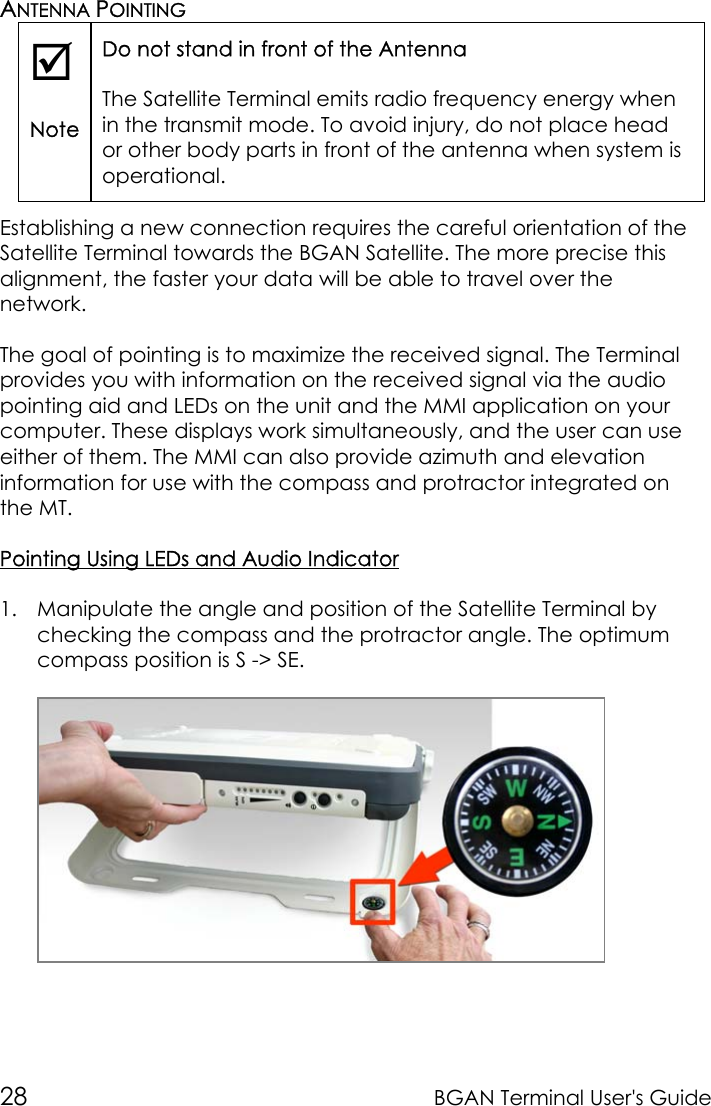 28 BGAN Terminal User&apos;s GuideANTENNA POINTING;NoteDo not stand in front of the AntennaThe Satellite Terminal emits radio frequency energy whenin the transmit mode. To avoid injury, do not place heador other body parts in front of the antenna when system isoperational.Establishing a new connection requires the careful orientation of theSatellite Terminal towards the BGAN Satellite. The more precise thisalignment, the faster your data will be able to travel over thenetwork.The goal of pointing is to maximize the received signal. The Terminalprovides you with information on the received signal via the audiopointing aid and LEDs on the unit and the MMI application on yourcomputer. These displays work simultaneously, and the user can useeither of them. The MMI can also provide azimuth and elevationinformation for use with the compass and protractor integrated onthe MT.Pointing Using LEDs and Audio Indicator1. Manipulate the angle and position of the Satellite Terminal bychecking the compass and the protractor angle. The optimumcompass position is S -&gt; SE.