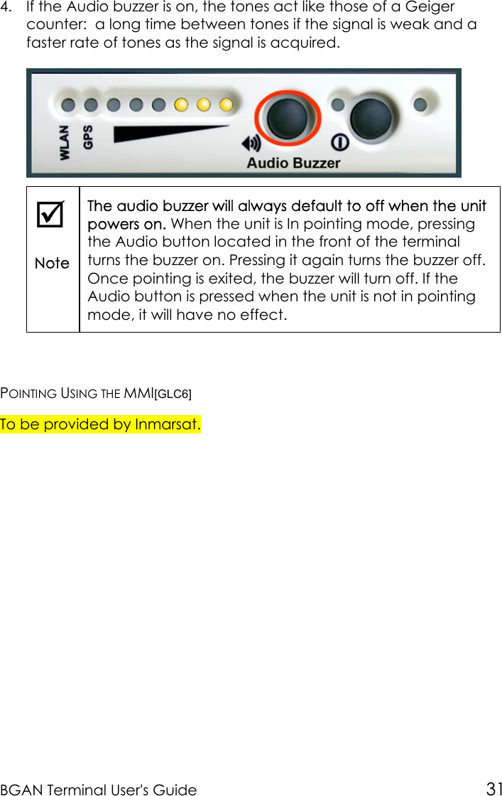 BGAN Terminal User&apos;s Guide 314. If the Audio buzzer is on, the tones act like those of a Geigercounter:  a long time between tones if the signal is weak and afaster rate of tones as the signal is acquired.;NoteThe audio buzzer will always default to off when the unitpowers on. When the unit is In pointing mode, pressingthe Audio button located in the front of the terminalturns the buzzer on. Pressing it again turns the buzzer off.Once pointing is exited, the buzzer will turn off. If theAudio button is pressed when the unit is not in pointingmode, it will have no effect.POINTING USING THE MMI[GLC6]To be provided by Inmarsat.