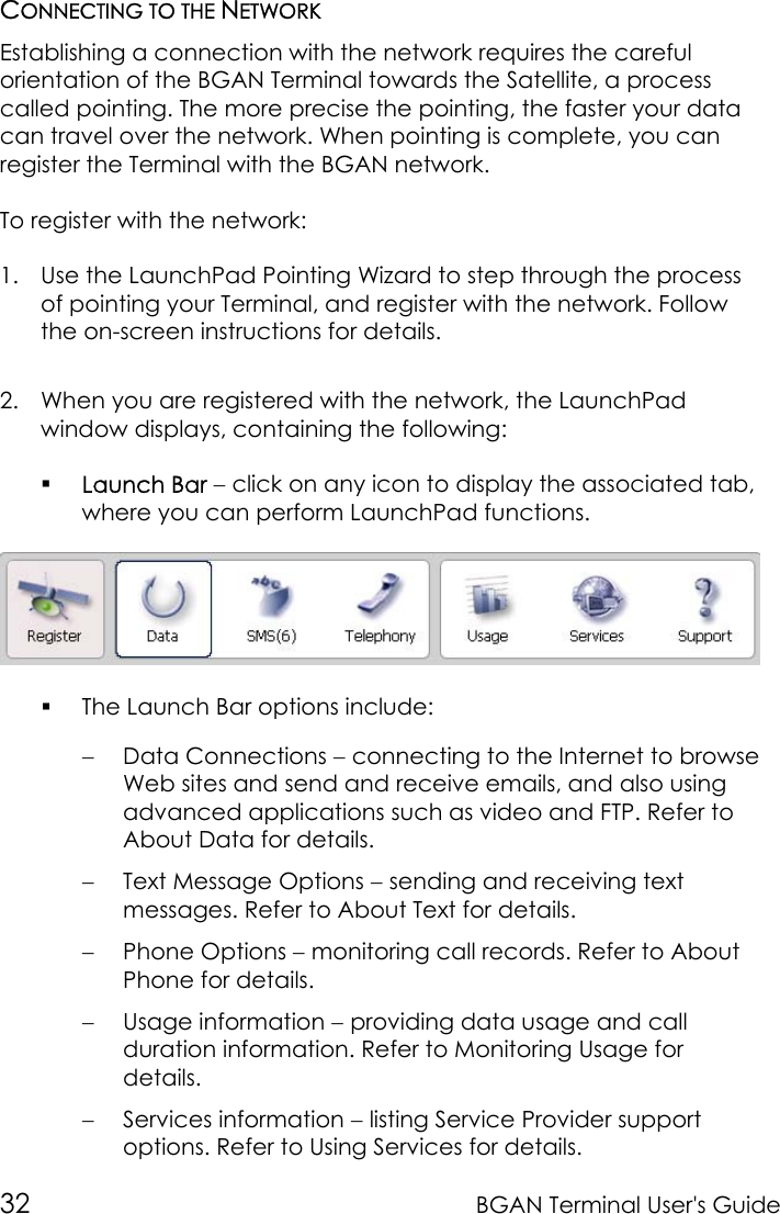 32 BGAN Terminal User&apos;s GuideCONNECTING TO THE NETWORKEstablishing a connection with the network requires the carefulorientation of the BGAN Terminal towards the Satellite, a processcalled pointing. The more precise the pointing, the faster your datacan travel over the network. When pointing is complete, you canregister the Terminal with the BGAN network.To register with the network:1. Use the LaunchPad Pointing Wizard to step through the processof pointing your Terminal, and register with the network. Followthe on-screen instructions for details.2. When you are registered with the network, the LaunchPadwindow displays, containing the following: Launch Bar − click on any icon to display the associated tab,where you can perform LaunchPad functions. The Launch Bar options include:− Data Connections − connecting to the Internet to browseWeb sites and send and receive emails, and also usingadvanced applications such as video and FTP. Refer toAbout Data for details.− Text Message Options − sending and receiving textmessages. Refer to About Text for details.− Phone Options − monitoring call records. Refer to AboutPhone for details.− Usage information − providing data usage and callduration information. Refer to Monitoring Usage fordetails.− Services information − listing Service Provider supportoptions. Refer to Using Services for details.