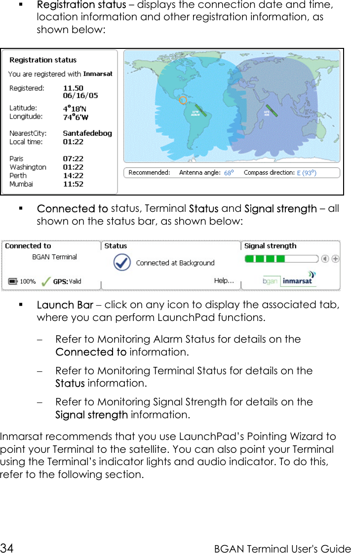 34 BGAN Terminal User&apos;s Guide Registration status – displays the connection date and time,location information and other registration information, asshown below: Connected to status, Terminal Status and Signal strength – allshown on the status bar, as shown below: Launch Bar − click on any icon to display the associated tab,where you can perform LaunchPad functions.− Refer to Monitoring Alarm Status for details on theConnected to information.− Refer to Monitoring Terminal Status for details on theStatus information.− Refer to Monitoring Signal Strength for details on theSignal strength information.Inmarsat recommends that you use LaunchPad’s Pointing Wizard topoint your Terminal to the satellite. You can also point your Terminalusing the Terminal’s indicator lights and audio indicator. To do this,refer to the following section.
