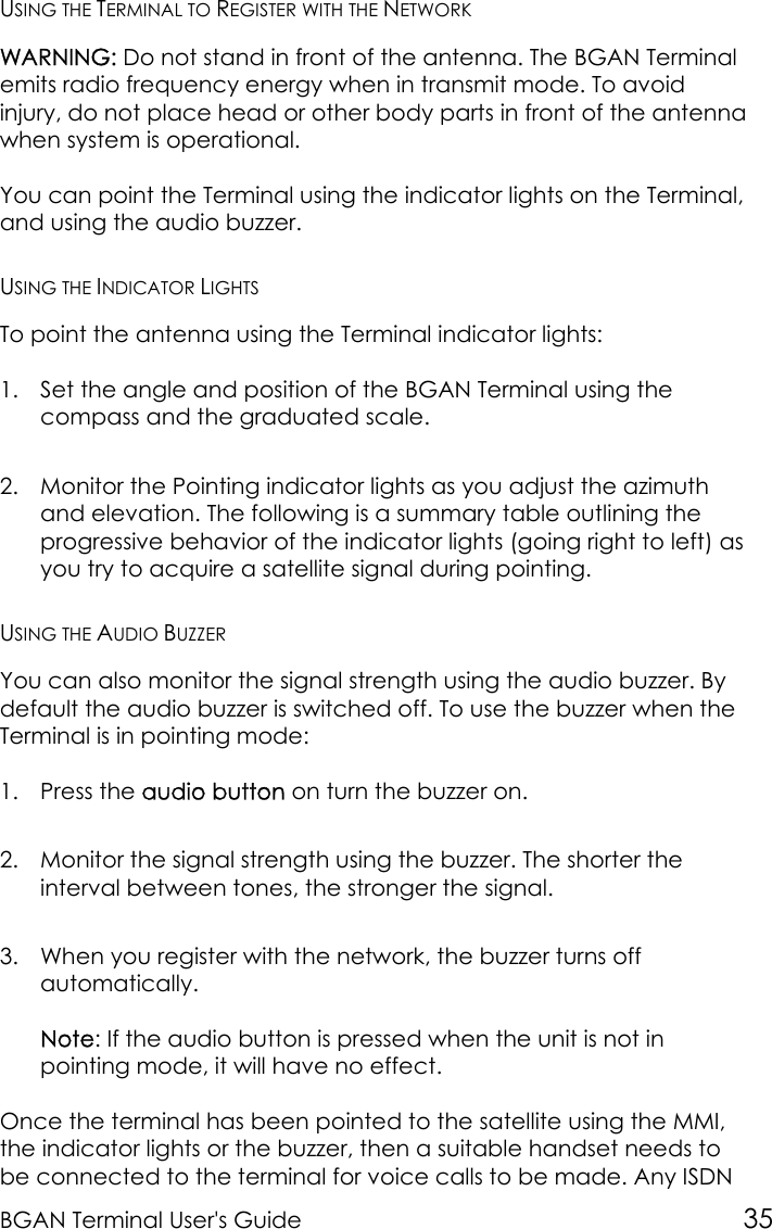 BGAN Terminal User&apos;s Guide 35USING THE TERMINAL TO REGISTER WITH THE NETWORKWARNING: Do not stand in front of the antenna. The BGAN Terminalemits radio frequency energy when in transmit mode. To avoidinjury, do not place head or other body parts in front of the antennawhen system is operational.You can point the Terminal using the indicator lights on the Terminal,and using the audio buzzer.USING THE INDICATOR LIGHTSTo point the antenna using the Terminal indicator lights:1. Set the angle and position of the BGAN Terminal using thecompass and the graduated scale.2. Monitor the Pointing indicator lights as you adjust the azimuthand elevation. The following is a summary table outlining theprogressive behavior of the indicator lights (going right to left) asyou try to acquire a satellite signal during pointing.USING THE AUDIO BUZZERYou can also monitor the signal strength using the audio buzzer. Bydefault the audio buzzer is switched off. To use the buzzer when theTerminal is in pointing mode:1. Press the audio button on turn the buzzer on.2. Monitor the signal strength using the buzzer. The shorter theinterval between tones, the stronger the signal.3. When you register with the network, the buzzer turns offautomatically.Note: If the audio button is pressed when the unit is not inpointing mode, it will have no effect.Once the terminal has been pointed to the satellite using the MMI,the indicator lights or the buzzer, then a suitable handset needs tobe connected to the terminal for voice calls to be made. Any ISDN